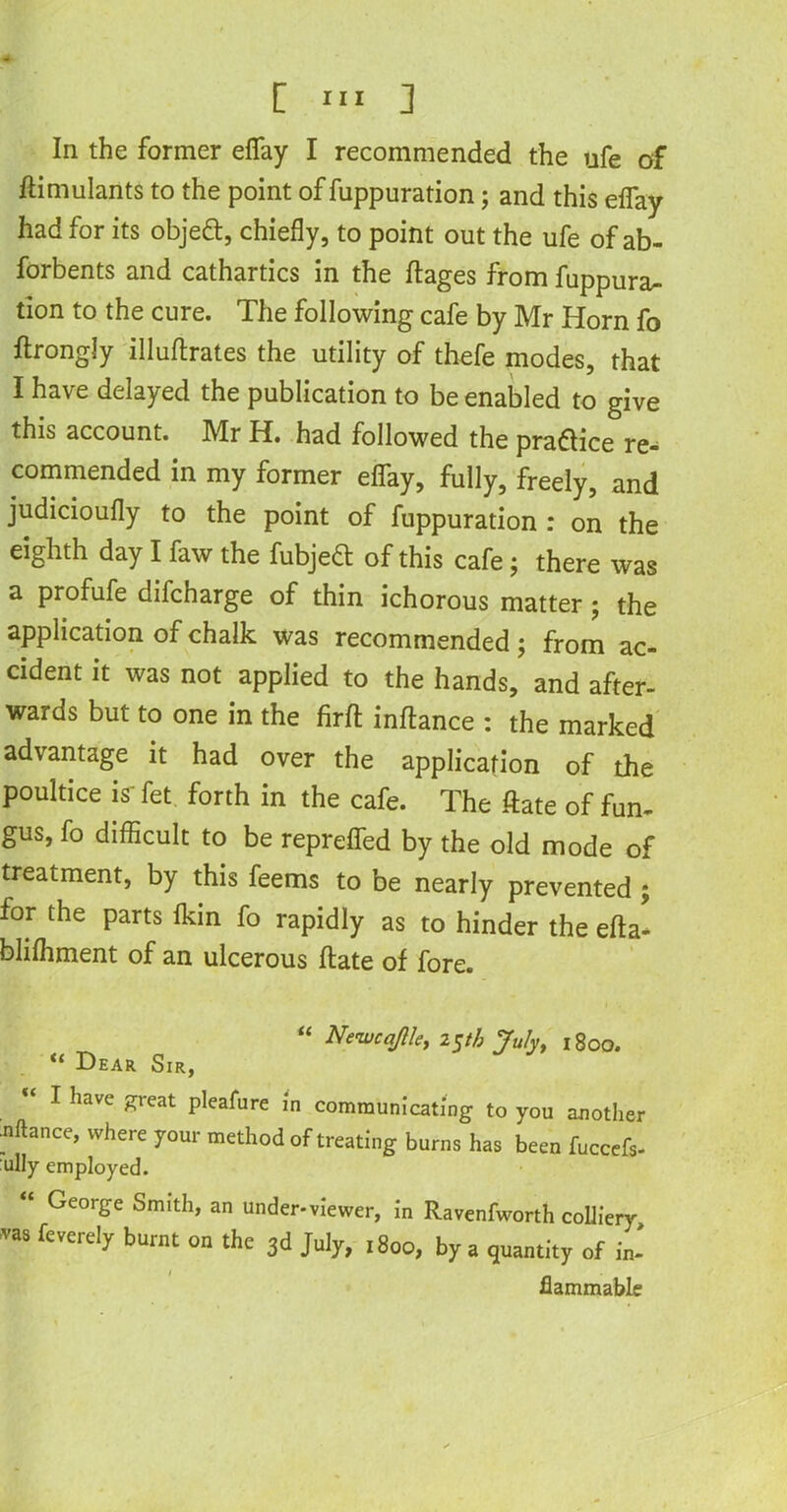 In the former eflfay I recommended the ufe of ftimulants to the point of fuppuration; and this eflay had for its object, chiefly, to point out the ufe of ab- forbents and cathartics in the ftages from fuppura- tion to the cure. The following cafe by Mr Horn fo ftrongly illuftrates the utility of thefe modes, that I have delayed the publication to be enabled to give this account. Mr H. had followed the practice re- commended in my former eflfay, fully, freely, and judicioufly to the point of fuppuration : on the eighth day I faw the fubjeft of this cafe; there was a profufe difcharge of thin ichorous matter ; the application of chalk was recommended; from ac- cident it was not applied to the hands, and after- wards but to one in the firffc inftance : the marked advantage it had over the application of the poultice is' fet forth in the cafe. The ftate of fun- gus, fo difficult to be reprefled by the old mode of treatment, by this feems to be nearly prevented ; for the parts Ikin fo rapidly as to hinder the efta* blilhment of an ulcerous ftate of fore. “ Newcq/Uey 2$th July, 1800. “ Dear Sir, I have great pleafure in communicating to you another Jiftance, where your method of treating burns has been fuccefs- ully employed. “ George Smith, an under-viewer, in Ravenfworth colliery ™ fevere'y burat ™ 3d July, 1800, by a quantity of in- flammable