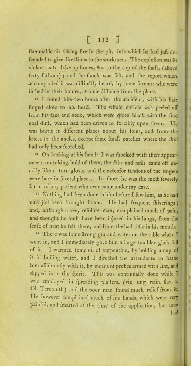 flammable air taking fire in the pit, into which he had juft de- fcended to give diredtions to the workmen. The explofion was fo violent as to drive up ftones, &c. to the top of the ftraft, (above fixty fathom) ; and the fhock was felt, and the report which accompanied it was diftindtly heard, by fome farmers who were in bed in their houfes, at fome diftance from the place. “ I found him two hours after the accident, with his hair finged clofe- to his head. The whole cuticle was peeled off from his face and neck, which wete quite black with the fine coal duft, which had been driven fo forcibly upon them. He was burnt in different places about his loins, and from the knees to the ancles, except fome fmall patches where the Ikin' had only been fcorched. “ On looking at his hands I was fhocked with their appear- ance : on taking hold of them,' the Ikin and nails came off ex- actly like a torn glove, and the extenfcr tendons of the fingers were bare in feveralplaces. In Ihort he was the moft feverely burnt of any patient who ever came under my care. “ Nothing had been done to him before I faw him, as he had only juft been brought home. He had frequent Ihiverings ; and, although a very refolute man, complained much of pain, and thought he muft have been injured in his lungs, from the fenfe of heat he felt there, and from tire bad tafte in his mouth. “ There was fome ftrong gin and water on the table when I went in, and I immediately gave him a large tumbler glafs full of it. I warmed fome oil of turpentine, by holding a cup of it in boiling water, and I diredted the attendants to bathe him afiiduoufiy with it, by means of probes aimed with lint, and dipped into the fpirit. This was continually done while I was employed in fpreading plafters, (viz. ung refin. flav. c. 01. Terebinth) and the poor man found much relief from it. He however complained much of his hands, which were very painful, and fmarted at the time of the application, but foon had