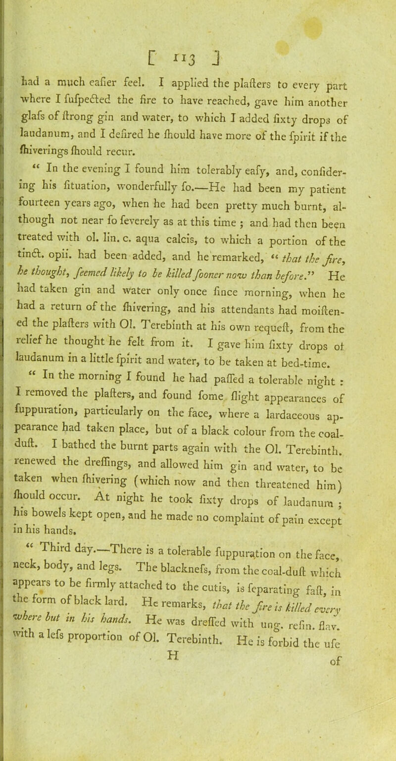 [ 3 J had a much eafier feel. I applied the platters to every part where I fufpe&ed the fire to have reached, gave him another glafs of ftrong gin and water, to which I added fixty drops of laudanum, and I defired he Ihould have more of the fpirit if the (hiverings fhould recur. “ In the evening I found him tolerably eafy, and, confider- ing his fituation, wonderfully fo.—He had been my patient fourteen years ago, when he had been pretty much burnt, al- though not near fo feverely as at this time ; and had then been treated with ol. lin. c. aqua calcis, to which a portion of the tindl. opii. had been added, and he remarked, “ that the jire, he thought, feemed likely to be killedfooner no-w than before.” He had taken gin and water only once fince morning, when he had a return of the fhivering, and his attendants had moiften- ed the platters with 01. 1 erebinth at his own requeft, from the lelief he thought he felt from it. I gave him fixty drops ot laudanum in a little fpirit and water, to be taken at bed-time. “ In the morning I found he had paffed a tolerable night : I removed the platters, and found fome flight appearances of fuppuiation, particularly on the face, where a lardaceous ap- pearance had taken place, but of a black colour from the coal- duft. I bathed the burnt parts again with the 01. Terebinth, renewed the dreflings, and allowed him gin and water, to be taken when ttuvering (which now and then threatened him) Ihould occur. At night he took fixty drops of laudanum ; his bowels kept open, and he made no complaint of pain except in his hands. “ Third day.—There is a tolerable fuppurtfion on the face, neck, body, and legs. The blacknefs, from the coal-duft which appears to be firmly attached to the cutis, is feparating faft, in t c form of black lard. He remarks, that the fre is killed every where but m his hands. He was dreffed with ung. refin. flav. mth a lefs proportion of 01. Terebinth. He is forbid the ufc H