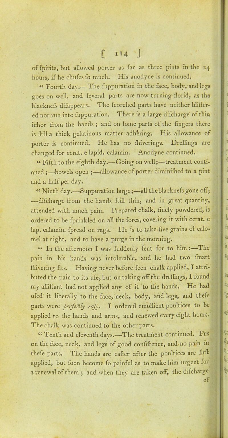 [ i>4 J of fpirits, but allowed porter as far as three pints in the 24 hours, if he chufes fo much. His anodyne is continued. “ Fourth day.—The fuppuration in the face, body, and leg* goes on well, and feveral parts are now turning florid, as th« blacknefs difappears. The fcorched parts have neither blifter- ed nor run into fuppuration. There is a large difcharge of thin ichor from the hands; and on fome parts of the fingers there is ftill a thick gelatinous matter adhering. His allowance of porter is continued. He has no fhiverings. Drelfings are changed for cerat. e lapid. calamin. Anodyne continued. « Fifth to the eighth day.—Going on well;—treatment conti- nued ;—bowels open ;—allowance of porter diminilhed to a pint and a half per day. “ Ninth day.—Suppuration large;—all theblacknefs gone off; —difcharge from the hands ftill thin, and in great quantity, attended with much pain. Prepared chalk, finely powdered, is ordered to be fprinkled on all the fores, covering it with cerat. e lap. calamin. fpread on rags. He is to take five grains of calo- mel at night, and to have a purge in the morning. “ In the afternoon I was fuddenly fent for to him;—The pain in his hands was intolerable, and he had two fmart fliivering fits. Having never before feen chalk applied, I attri- buted the pain to its ufe, but on taking off the dreflings, I found my affiftant had not applied any of it to the hands. He had ufed it liberally to the face, neck, body, and legs, and thefe parts were perfeElly eafy. I ordered emollient poultices to be applied to the hands and arms, and renewed every eight hours. The chalk was continued to the other parts. “ Tenth and eleventh days.—-The treatment continued. Pus on the face, neck, and legs of good confiftence, and no pain in thefe parts. The hands are cafier after the poultices are firft applied, but foon become fo painful as to make him urgent for 3 renewal of them ; and when they are taken off, the difcharge of