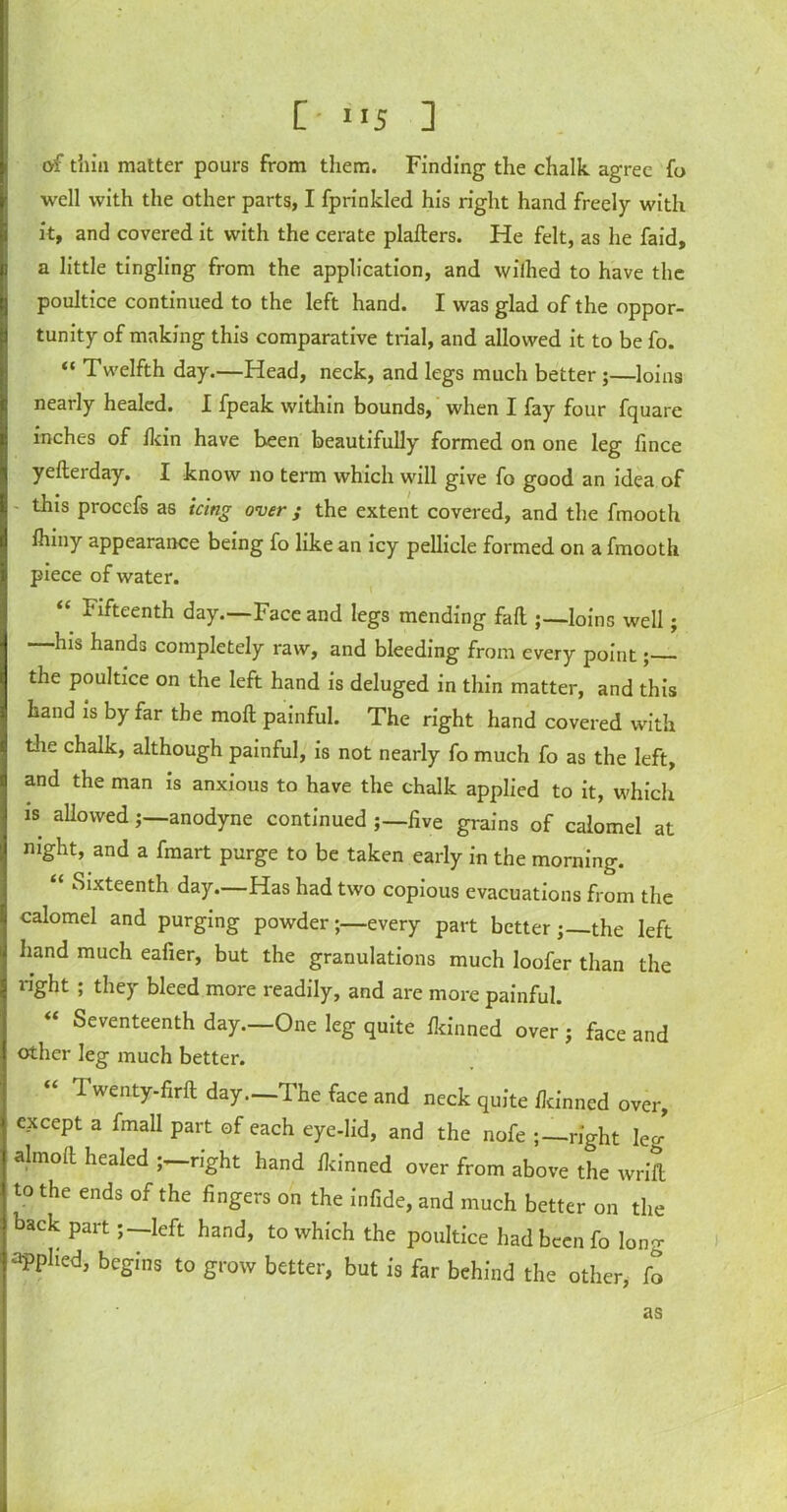 C *15 ] of thin matter pours from them. Finding the chalk agree fo well with the other parts, I fprinkled his right hand freely with it, and covered it with the cerate pladers. He felt, as lie faid, a little tingling from the application, and wilhed to have the poultice continued to the left hand. I was glad of the oppor- tunity of making this comparative trial, and allowed it to be fo. “ Twelfth day.—Head, neck, and legs much better ;—loins nearly healed. I fpeak within bounds, when I fay four fquare inches of Ikin have been beautifully formed on one leg fince yedeiday. I know no term which will give fo good an idea of - this procefs as icing over; the extent covered, and the fmooth Ihiny appearance being fo like an icy pellicle formed on a fmooth piece of water. “ fifteenth day.—Face and legs mending fad ;—loins well; —his hands completely raw, and bleeding from every point; the poultice on the left hand is deluged in thin matter, and this hand is by far the mod painful. The right hand covered with the chalk, although painful, is not nearly fo much fo as the left, and the man is anxious to have the chalk applied to it, which is allowed j—anodyne continued five grains of calomel at night, and a fmart purge to be taken early in the morning. ‘ Sixteenth day.—Has had two copious evacuations from the calomel and purging powder;—every part better-the left hand much eafier, but the granulations much loofer than the right ; they bleed more readily, and are more painful. Seventeenth day.—One leg quite Ikinned over ; face and other leg much better. Twenty-fird day—The face and neck quite flcinned over, except a fmall part of each eye-lid, and the nofe right leg almod healed right hand ikinned over from above the wrift to the ends of the fingers on the infide, and much better on the back part; —left hand, to which the poultice had been fo lona- appHed, begins to grow better, but is far behind the other, fo as