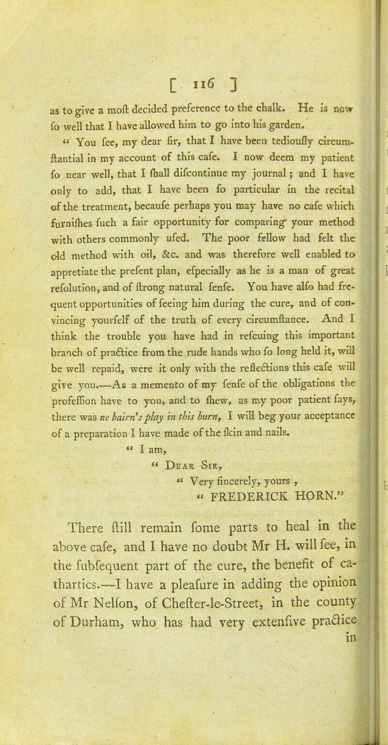 as to give a raofl: decided preference to the chalk. He is now fo well that I have allowed him to go into his garden. “ You fee, my dear fir, that I have been tedioufly circum- ftantial in my account of this cafe. I now deem my patient fo near well, that I fhall difcontinue my journal; and I have pnly to add, that I have been fo particular in the recital of the treatment, becaufe perhaps you may have no cafe which furnifhes fuch a fair opportunity for comparing your method with others commonly ufed. The poor fellow had felt the old method with oil, &c. and was therefore well enabled to appretiate the prefent plan, efpecially as he is a man of great refolution, and of ftrong natural fenfe. You have alfo had fre- quent opportunities of feeing him during the cure, and of con- vincing yourfelf of the truth of every circumftance. And I think the trouble you have had in referring this important branch of practice from the rude hands who fo long held it, will be well repaid, were it only with the reflections this cafe will give you.—As a memento of my fenfe of the obligations the profeflion have to you, and to fliew, as my poor patient fays, there was ne bairn’s play in this burn, I will beg your acceptance of a preparation I have made of the flein and nails. “ I am, “ Dear Sir, « Very fincerely, yours , « FREDERICK HORN ” j There (till remain fome parts to heal in the above cafe, and I have no doubt Mr H. will fee, in the fubfequent part of the cure, the benefit of ca- thartics.—I have a pleafure in adding the opinion of Mr Nelfon, of Chefter-le-Street, in the county of Durham, who has had very extenfive pra&ice in