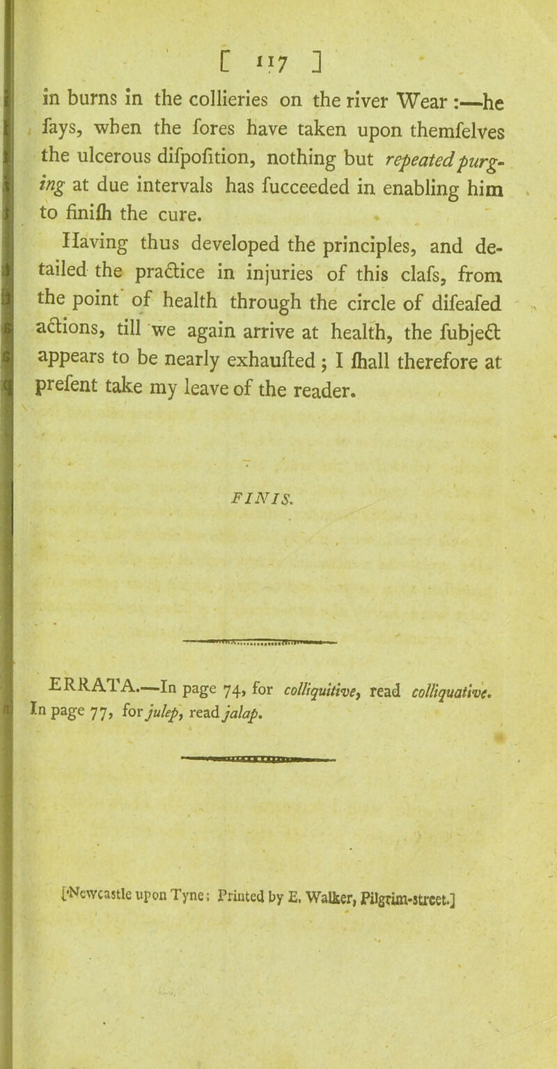 [ ”7 ] in bums in the collieries on the river Wear :—he fays, when the fores have taken upon themfelves the ulcerous difpofition, nothing but repeated purg- ing at due intervals has fucceeded in enabling him to finifli the cure. Having thus developed the principles, and de- tailed the pra&ice in injuries of this clafs, from the point of health through the circle of difeafed actions, till we again arrive at health, the fubjeft appears to be nearly exhaufted; I fhall therefore at prefent take my leave of the reader. finis. ERRA1 A.—In page 74, for colliquitive, read colliquative. In page 77, for julep, read jalap. [•Newcastle upon Tyne; Printed by E. Walker, Pilgrim-street.]