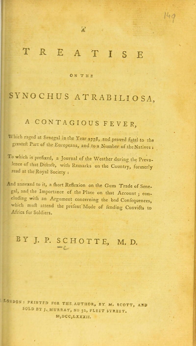 O N T H E SYNOCHUS ATRABILIOSA, A CONTAGIOUS FEVER, Which raged at Senegal in the Year J77g, and proved fatal to the gitateft Part of the Europeans, and to a Number of theNatives : To which is prefixed, a Journal of the Weather during the Preva- lence of that Difeafe, with Remarks on the Country, formerly read at the Royal Society : And annexed to it, a fhort Reflexion on the Gum Trade of Sene- gal, and the Importance of the Place on that Account; con- cluding with an Argument concerning the bad Confequences, which mult attend the present Mode of fending Convia* to Africa for Soldiers. BY J. P. SCHOTTE, M. D. *~c. t°.SD°V: PRJNTFD FOR THE AUTHOR, BY M. SCOTT, AH» SOLD BY J. MURRAY, No 32, FLEET STRBET, M,DCC,LXXXII.