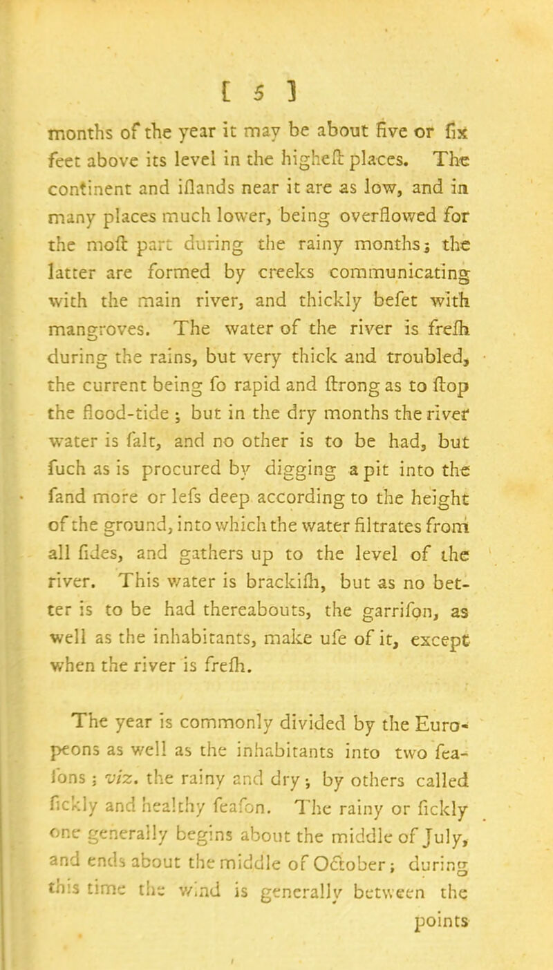 months of the year it may be about five or fix feet above its level in the higheft places. Th-e continent and iflands near it are as low, and in many places much lower, being overflowed for the moft part during the rainy months j the latter are formed by creeks communicating with the main river, and thickly befet with mangroves. The water of the river is frefh during the rains, but very thick and troubled, the current being fo rapid and ftrong as to flop the flood-tide ; but in the dry months the river water is fait, and no other is to be had, but fuch as is procured by digging a pit into the fand more or lefs deep according to the height of the ground, into which the water filtrates from all fides, and gathers up to the level of the river. This water is brackifh, but as no bet- ter is to be had thereabouts, the garrifon, as well as the inhabitants, make ufe of it, except when the river is frefh. The year is commonly divided by the Euro- peons as well as the inhabitants into two fea- ions j viz. the rainy and dry •, by others called fickly and healthy feafon. The rainy or fickly one generally begins about the middle of July, and ends about the middle of October; during tn:s time the v/,nd is generally between the points