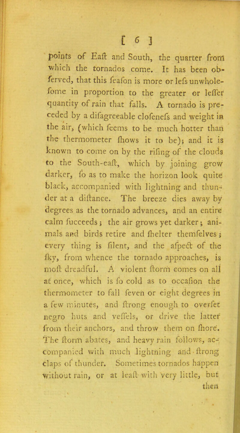 points of Eaft and South, the quarter from which the tornados come. It has been ob- ferved, that this feafon is more or lefs unwhole- fome in proportion to the greater or lefTer quantity of rain that falls. A tornado is pre- ceded by a difagreeable clofenefs and weight in the air, (which feems to be much hotter than the thermometer fhows it to be); and it is known to come on by the riling of the clouds to the South-eaft, which by joining grow darker, fo as to make the horizon look quite: black, accompanied with lightning and thun- der at a diftance. The breeze dies away by degrees as the tornado advances, and an entire calm fucceeds; the air grows yet darker; ani- mals and birds retire and fhelter themfelves ; every thing is filent, and the afpetft of the Iky, from whence the tornado approaches, is moll dreadful. A violent ftorm comes on all at once, which is fo cold as to occafion the thermometer to fall feven or eight degrees in a few minutes, and ftrong enough to overfet ne°ro huts and vefiels, or drive the latter from their anchors, and throw them on fhore. The Itorm abates, and heavy rain follows, ac- companied with much lightning and • ftrong claps of thunder. Sometimes tornados happen without rain, or at leak with Very little, but then