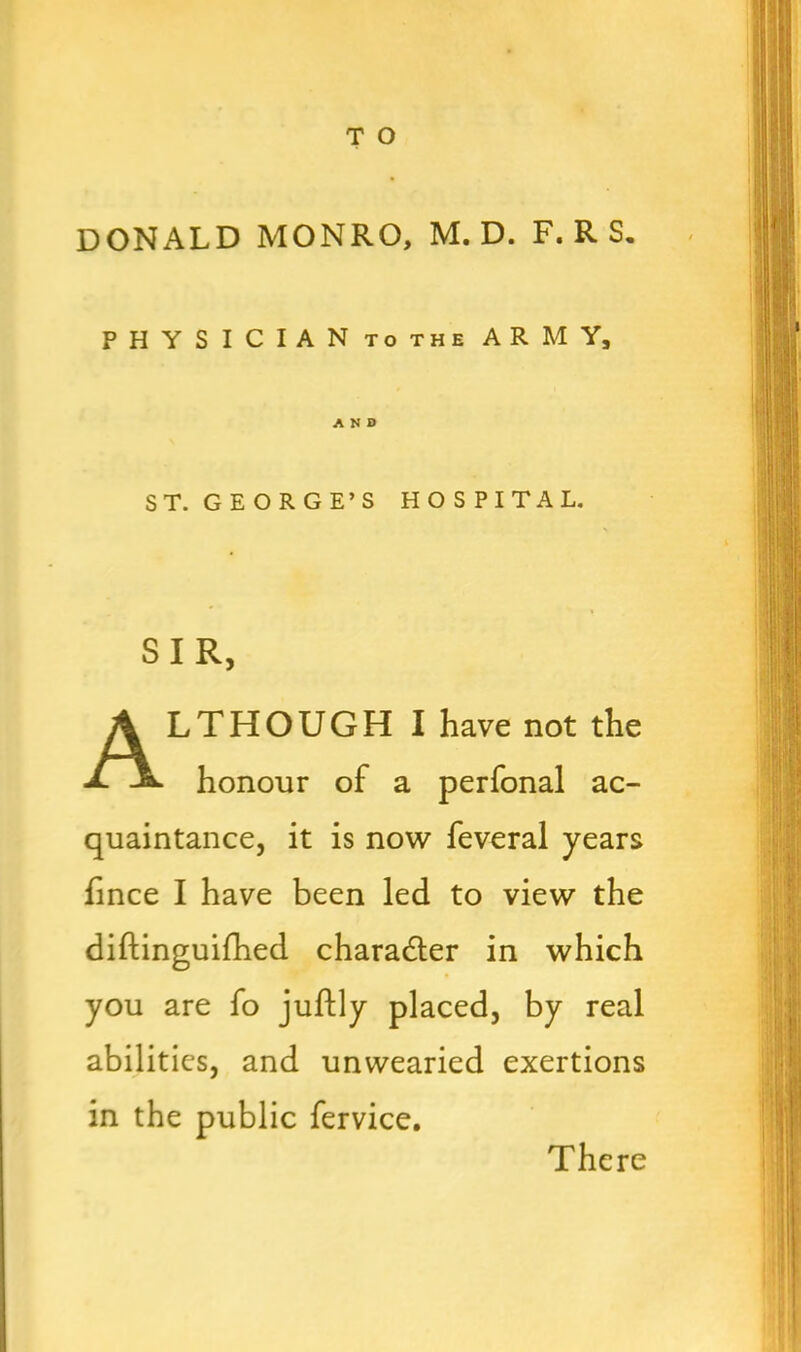 DONALD MONRO, M. D. F.RS. PHYSICIAN tothe ARMY, AND ST. GEORGE’S HOSPITAL. SIR, Although i have not the honour of a perfonal ac- quaintance, it is now feveral years fince I have been led to view the diftinguifhed charadter in which you are fo juftly placed, by real abilities, and unwearied exertions in the public fervice. There