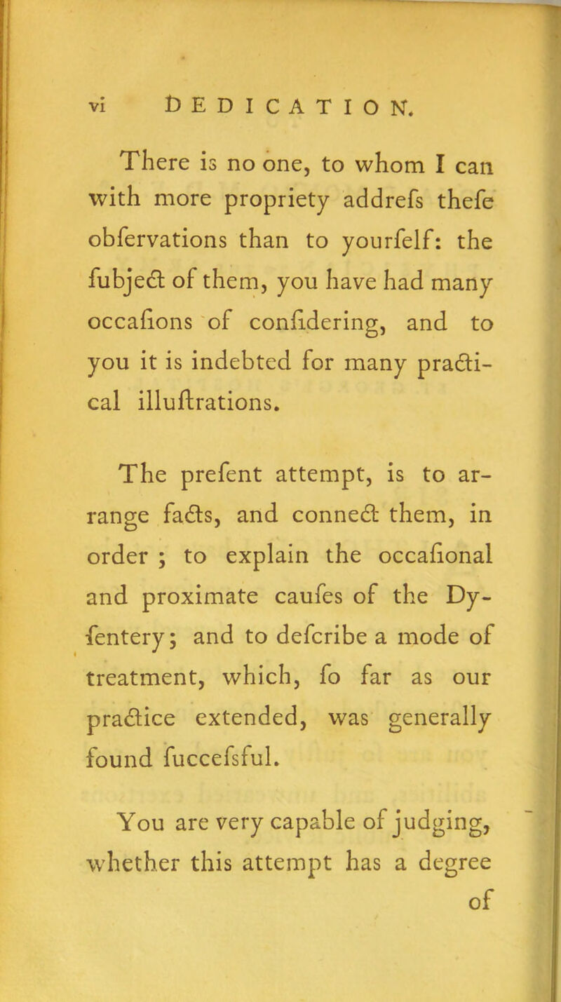 VI Dedication. There is no one, to whom I can with more propriety addrefs thefe obfervations than to yourfelf: the fubjecl of them, you have had many occasions of conlidering, and to you it is indebted for many practi- cal illuftrations. The prefent attempt, is to ar- range faCts, and conneCt them, in order ; to explain the occafional and proximate caufes of the Dy- fentery; and to defcribe a mode of treatment, which, fo far as our practice extended, was generally found fuccefsful. You are very capable of judging, whether this attempt has a degree of