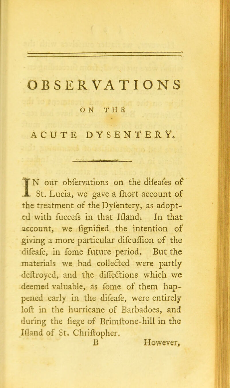 ON THE ACUTE DYSENTERY* IN our obfervations on the difeafes of St. Lucia, we gave a fhort account of the treatment of the Dyfentery, as adopt- ed with fuccefs in that Iflandi In that account, we fignified the intention of giving a more particular difcuffion of the difeafe, in fome future period. But the materials we had colledled were partly deftroyed, and the diffedtions which wre deemed valuable, as fome of them hap- pened early in the difeafe, were entirely loft in the hurricane of Barbadoes, and during the fiege of Brimftone-hill in the Bland of St, Chriftopher. B However,