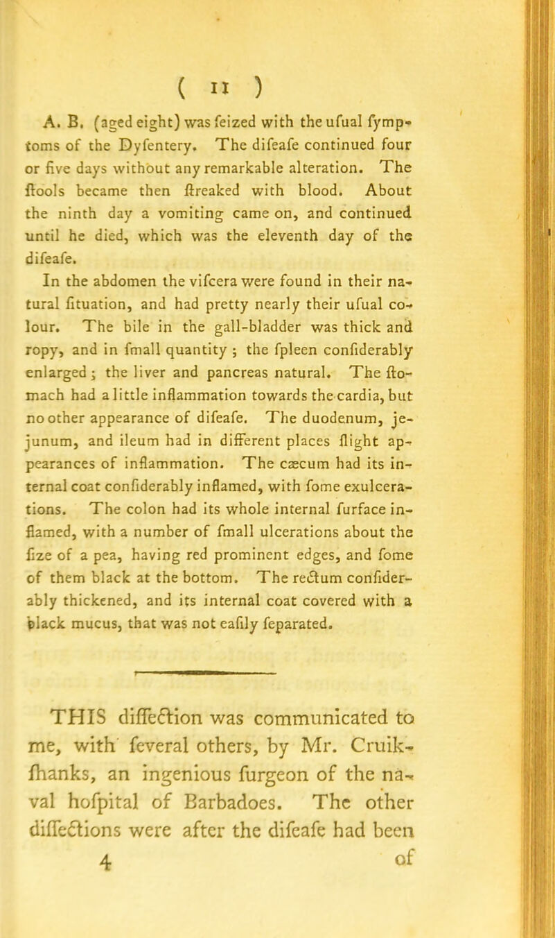 A. B. (aged eight) was feized with theufual fymp- toms of the Dyfentery. The difeafe continued four or five days without any remarkable alteration. The flools became then ftreaked with blood. About the ninth day a vomiting came on, and continued until he died, which was the eleventh day of the difeafe. In the abdomen the vifcera were found in their na- tural fituation, and had pretty nearly their ufual co- lour. The bile in the gall-bladder was thick and ropy, and in fmall quantity ; the fpleen confiderably enlarged; the liver and pancreas natural. The fto- mach had a little inflammation towards the cardia, but no other appearance of difeafe. The duodenum, je- junum, and ileum had in different places flight ap- pearances of inflammation. The caecum had its in- ternal coat confiderably inflamed, with fome exulcera- tions. The colon had its whole internal furface in- flamed, with a number of fmall ulcerations about the fize of a pea, having red prominent edges, and fome of them black at the bottom. The return confider- ably thickened, and its internal coat covered with a black mucus, that was not eafily feparated. THIS difle&ion was communicated to me, with feveral others, by Mr. Cruik- fhanks, an ingenious furgeon of the na- val hofpital of Barbadoes. The other diffedtions were after the difeafe had been 4 of