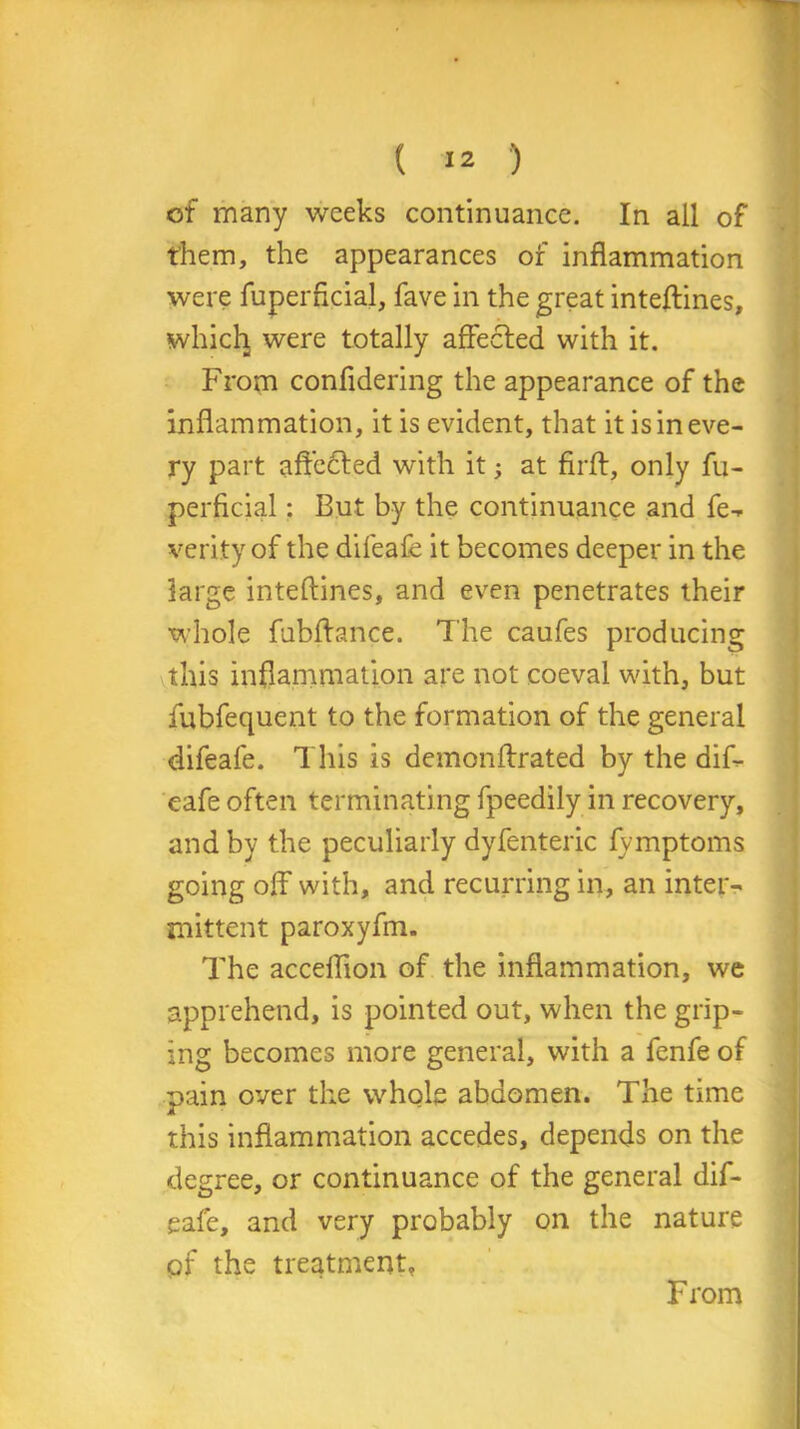 ( >2 ) of many weeks continuance. In all of them, the appearances of inflammation were fuperficial, fave in the great inteftines, whicli were totally affected with it. From confldering the appearance of the inflammation, it is evident, that it is in eve- ry part affected with it; at firft, only fu- perficial : But by the continuance and fe- verity of the difeafe it becomes deeper in the large inteftines, and even penetrates their whole fubftance. The caufes producing this inflammation are not coeval with, but fubfequent to the formation of the general difeafe. This is demonftrated by the dif- eafe often terminating fpeedily in recovery, and by the peculiarly dyfenteric fvmptoms going off* with, and recurring in, an inter- mittent paroxyfm. The accelffon of the inflammation, we apprehend, is pointed out, when the grip- ing becomes more general, with a fenfe of pain over the whole abdomen. The time this inflammation accedes, depends on the degree, or continuance of the general dif- eafe, and very probably on the nature of the treatment, From