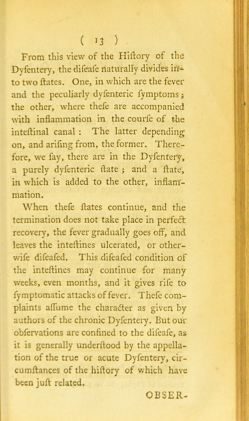 ( >3 ) From this view of the Hiftory of the Dyfentery, the difeafe naturally divides in- to two ftates. One, in which are the fever and the peculiarly dyfenteric fymptoms; the other, where thefe are accompanied with inflammation in the courfe of the inteftinal canal : The latter depending on, and ariflng from, the former. There- fore, we fay, there are in the Dyfentery, a purely dyfenteric (late ; and a ftate, in which is added to the other, inflam- mation. When thefe flates continue, and the termination does not take place in perfect recovery, the fever gradually goes off, and leaves the inteftines ulcerated, or other- wife difeafed. This difeafed condition of the inteftines may continue for many weeks, even months, and it gives rife to fymptomatic attacks of fever. Thefe com- plaints affume the character as given by authors of the chronic Dyfentery. But our obfervations are confined to the difeafe, as it is generally underftood by the appella- tion of the true or acute Dyfentery, cir- cumftances of the hiftory of which have been juft related. CBSER-