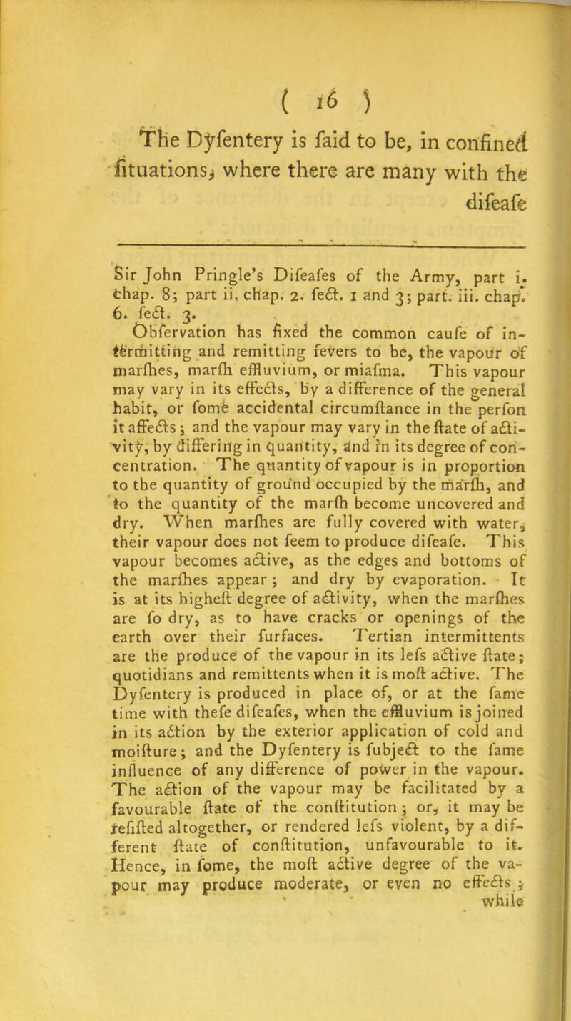 ( ) The Dyfentery is faid to be, in confined fituations* where there are many with the difeafe Sir John Pringle’s Difeafes of the Army, part i. thap. 8; part ii. chap. 2. fedt. 1 and 3; part. iii. chap*. 6. fedt. 3. Obfervation has fixed the common caufe of in- termitting and remitting fevers to be, the vapour of marfhes, marfli effluvium, or miafma. This vapour may vary in its effedts, by a difference of the general habit, or fomfe accidental circumftance in the perfon it affedts ; and the vapour may vary in the ftate of adti- vit^, by differing in quantity, dnd in its degree of con- centration. The quantity of vapour is in proportion to the quantity of ground occupied by the marfli, and to the quantity of the marfh become uncovered and dry. When marfhes are fully covered with water, their vapour does not feem to produce difeafe. This vapour becomes adtive, as the edges and bottoms of the marfhes appear; and dry by evaporation. It is at its higheft degree of adtivity, when the marfhes are fo dry, as to have cracks or openings of the earth over their furfaces. Tertian intermittents are the produce of the vapour in its lefs adtive ftate; quotidians and remittents when it is mod active. The Dyfentery is produced in place of, or at the fame time with thefe difeafes, when the effluvium is joined in its adtion by the exterior application of cold and moifture; and the Dyfentery is fubjedt to the fame influence of any difference of power in the vapour. The adtion of the vapour may be facilitated by a favourable ftate of the conftitution; or, it may be refilled altogether, or rendered lefs violent, by a dif- ferent ftate of conftitution, unfavourable to it. Hence, in feme, the mod adtive degree of the va- pour may produce moderate, or even no effedts ;• while