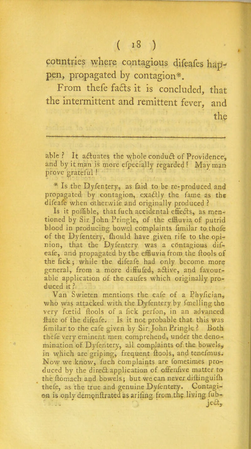 ( '8 ) countries where contagious difeafes hap- pen, propagated by contagion* *. From thefe fa&s it is concluded, that the intermittent and remittent fever, and the able? It adtuates the whole condudt of Providence, and by it man is more efpecially regarded ! May man prove grateful ! * Is the Dyfentery, as faid to be re-produced and propagated by contagion, exadtly the fame as the difeafe when Other.wiie and originally produced ? Is it poflible, that fuch accidental effedts, as men- tioned by Sir John Pringle, of the effluvia of putrid blood in producing bowel complaints fimilar to thofe of the Dyfentery, (hould have given rife to the opi- nion, that the Dyfentery was a contagious dif- eafe, and propagated by the effluvia from the {tools of the Tick ; while the difeafe had only become more general, from a more diffufed, adtive, and favour- able application of the caufes which originally pro- duced it ? Van Swieten mentions the cafe of a Phyfician, who was attacked with the Dyfentery by fmellingthe very foetid (tools of a fick perfon, in an advanced ftate of the difeafe. Is it not probable that this was fimilar to the cafe given by Sir John Pringle ? Both thefe very eminent men comprehend, under the deno- mination of Dyfentery, all complaints of the bowels, in which are griping, frequent (tools, and tenefmus. Now we know, fuch complaints are fometimes pro- duced by the diredt application of offenflve matter to the (tomach and bowels; but we can never difiinguifh thefe, as the true and genuine Dyfentery. Contagi- on is onlvdemQnftratedasariling from the living fub-