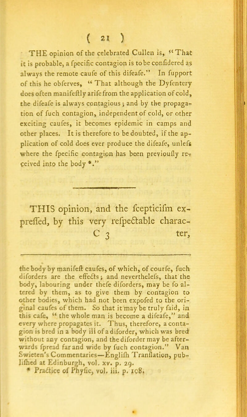 THE opinion of the celebrated Cullen is, “That it is probable, a fpecific contagion is to be confidered as always the remote caufe of this difeafe.” In fupport of this he obferves, “ That although the Dyfentery does often manifeflly arifefrom the application of cold, the difeafe is always contagious j and by the propaga- tion of fuch contagion, independent of cold, or other exciting caufes, it becomes epidemic in camps and other places. It is therefore to be doubted, if the ap- plication of cold does ever produce the difeafe, unlefs where the fpecific contagion has been previoufly re? ceived into the body THIS opinion, and the fcepticifm ex- the body by manifeft caufes, of which, of courfe, fuch diforders are the effedts; and neverthelefs, that the body, labouring under thefe diforders, may be fo al- tered by them, as to give them by contagion to other bodies, which had not been expofed to the ori- ginal caufes of them. So that it may be truly faid, in this cafe, “ the whole man is become a difeafe,” and every where propagates it. Thus, therefore, a conta- gion is bred in a body ill of a diforder, which was bred without any contagion, and the diforder may be after- wards fpread far and wide by fuch contagion.” Van Swieten’s Commentaries—Englifh Tranflation, pub- Iifhed at Edinburgh, vol. xv. p. 29. * Pradtice of Phyfic, vol. iii. p. 108,