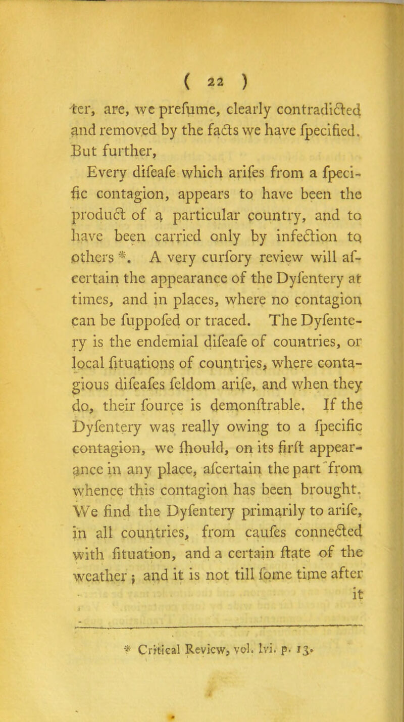 ■ter, are, we prefume, clearly contradided and removed by the fads we have fpecified. But further. Every difeafe which arifes from a fpeci- fic contagion, appears to have been the product of a particular country, and to have been carried only by infedion tQ others *, A very curfory review will af- certain the appearance of the Dyfentery at times, and in places, where no contagion can be fuppofed or traced. The Dyfente- ry is the endemial difeafe of countries, or local fituations of countries, where conta- gious difeafes feldom arife, and when they do, their fource is demonftrable. If the Dyfentery was really owing to a fpecific contagion, we fhould, on its firft appear- ance in any place, afcertain the part from whence this contagion has been brought. We find the Dyfentery primarily to arife, in all countries, from caufes conneded with fituation, and a certain date of the weather ; and it is not till fome time after it * Critical Review, vol. Ivi. p. 13.