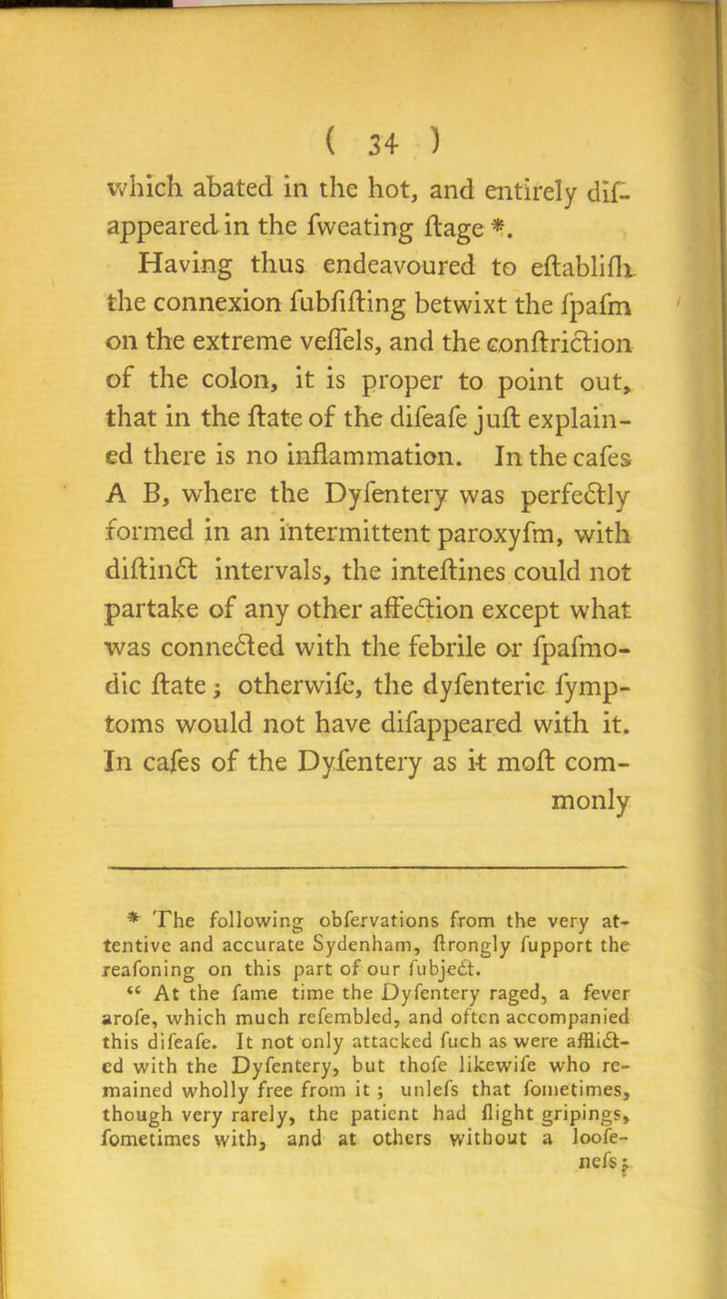 which abated in the hot, and entirely dis- appeared in the Sweating ftage *. Having thus endeavoured to eftablifh. the connexion fubfifting betwixt the fpafm on the extreme veflels, and the conftriclion of the colon, it is proper to point out, that in the ftate of the difeafe juft explain- ed there is no inflammation. In the cafes A B, where the Dyfentery was perfectly formed in an intermittent paroxyfm, with diftindf intervals, the inteftines could not partake of any other affedtion except what was connedled with the febrile or fpafmo- dic ftate; otherwife, the dyfenteric Symp- toms would not have difappeared with it. In cafes of the Dyfentery as it moft com- monly * The following obfervations from the very at- tentive and accurate Sydenham, flrongly fupport the reafoning on this part of our fubjedt. “ At the fame time the Dyfentery raged, a fever arofe, which much refembled, and often accompanied this difeafe. It not only attacked fuch as were afflidt- cd with the Dyfentery, but thofe likewife who re- mained wholly free from it; unlefs that fometimes, though very rarely, the patient had flight gripings, fometimes with, and at others without a loo fe- ll efs j