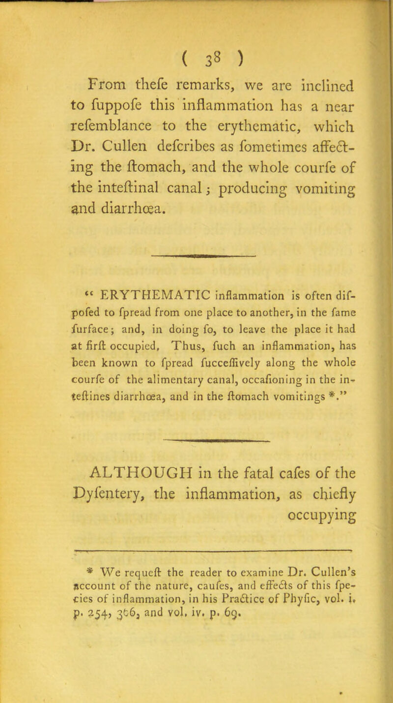 From thefe remarks, we are inclined to fuppofe this inflammation has a near refemblance to the erythematic, which Dr. Cullen defcribes as fometimes affect- ing the ftomach, and the whole courfe of the inteftinal canal; producing vomiting and diarrhoea. “ ERYTHEMATIC inflammation is often dif- pofed to fpread from one place to another, in the fame furface; and, in doing fo, to leave the place it had at firft occupied, Thus, fuch an inflammation, has been known to fpread fucceflively along the whole courfe of the alimentary canal, occafioning in the in- teftines diarrhoea, and in the ftomach vomitings ALTHOUGH in the fatal cafes of the Dyfentery, the inflammation, as chiefly occupying * We requeft the reader to examine Dr. Cullen’s account of the nature, caufes, and effects of this fpe- cies of inflammation, in his Practice of Phyfic, vol. i. p. 254, 3fc6, and yoI. iv. p. 6g.