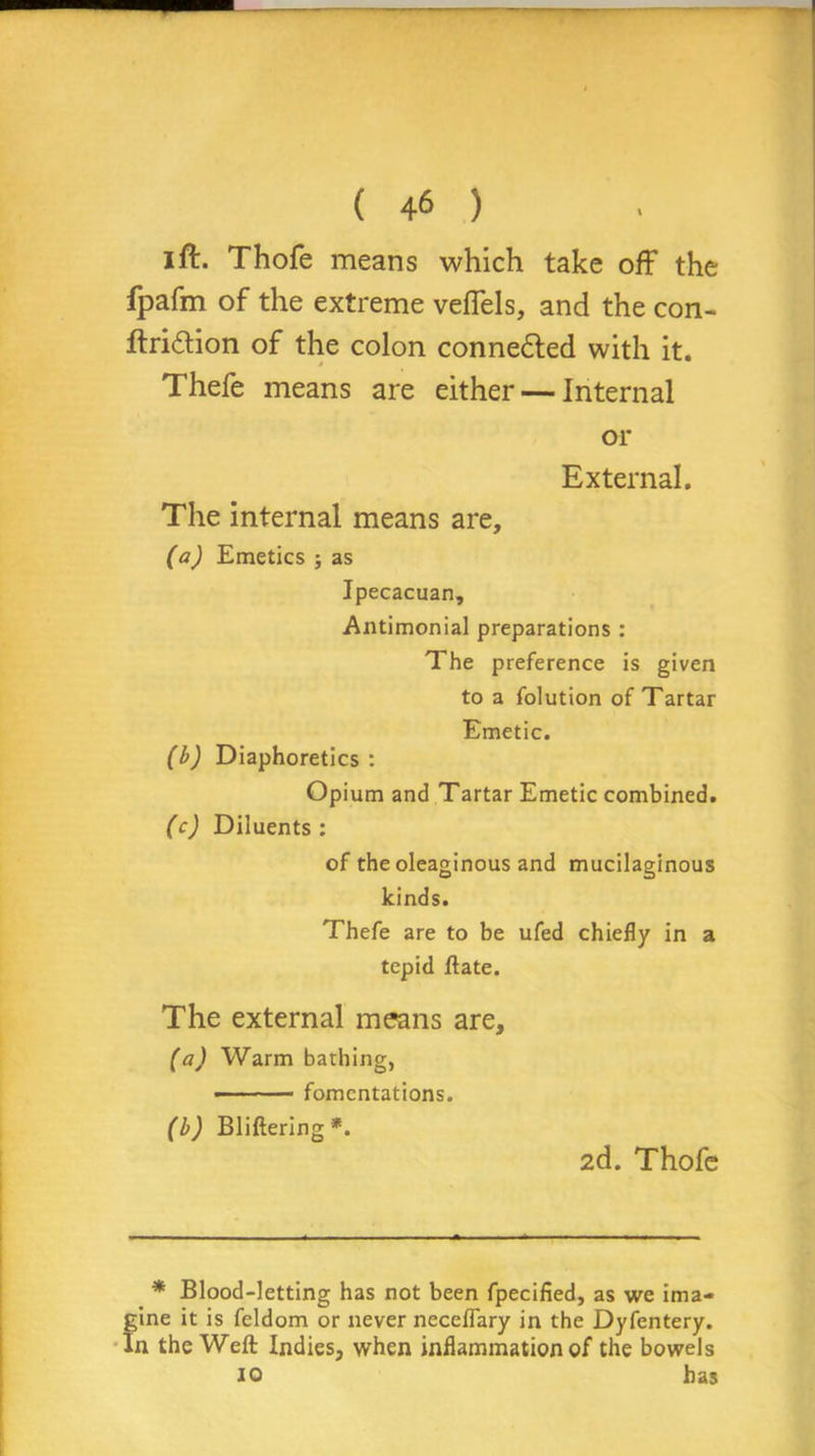 I ft. Thofe means which take off the fpafm of the extreme veffels, and the con- ftri&ion of the colon connected with it. Thefe means are either — Internal or External. The internal means are, (a) Emetics ; as Ipecacuan, Antimonial preparations : The preference is given to a folution of Tartar Emetic. (b) Diaphoretics : Opium and Tartar Emetic combined. (c) Diluents: of the oleaginous and mucilaginous kinds. Thefe are to be ufed chiefly in a tepid Hate. The external means are, (a) Warm bathing, - • - fomentations. (b) Bliftering*. 2d. Thofe * Blood-letting has not been fpecified, as we ima- gine it is feldom or never neceffary in the Dyfentery. In the Weft Indies, when inflammation of the bowels 10 has