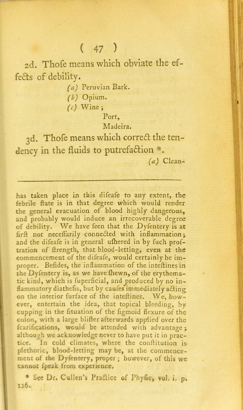 2d. Thofe means which obviate the ef- fects of debility. (a) Peruvian Bark. (b) Opium. (c) Wine ; Port, Madeira. 3d. Thofe means which corredt the ten- dency in the fluids to putrefaction *. (a) Clean- has taken place in this difeafe to any extent, the febrile ftate is in that degree which would render the general evacuation of blood highly dangerous, and probably would induce an irrecoverable degree of debility. We have feen that the Dyfentery is at flrft not neceflarily conne&ed with inflammation; and the difeafe is in general ulhered in by fuch prof- tration of ftrength, that blood-letting, even at the commencement of the difeafe, would certainly be im- proper. Befides, the inflammation of the inteftinesin. the Dyfentery is, as we havefhewn, of the erythema- tic kind, which is fuperficial, and produced by no in- flammatory diathefis, but by caufes’immediately a£ting on the interior furface of the inteftines. We, how- ever, entertain the idea, that topical bleeding, by cupping in the fituation of the figmoid flexure of the colon, with a large blifter afterwards appdied over the fcarifications, would be attended with advantage; although we acknowledge never to have put it in prac- tice. In cold climates, where the conflitution is plethoric, blood-letting may be, at the commence- ment of the Dyfentery, proper; however, of this we cannot fpeak from experience. * Sec Dr. Cullen’s Prafticc of Phyfic, vol. i. p. 126.