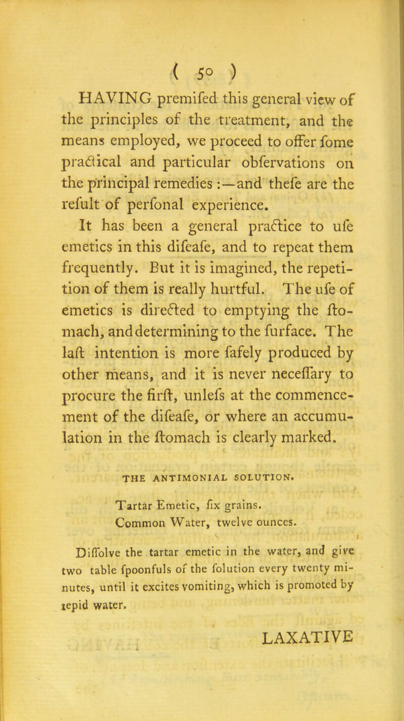 ( 5° ) HAVING premifed this general view of the principles of the treatment, and the means employed, we proceed to offer fome pradical and particular obfervations on the principal remediesand thefe are the refult of perfonal experience. It has been a general practice to ule emetics in this difeafe, and to repeat them frequently. But it is imagined, the repeti- tion of them is really hurtful. The ufe of emetics is directed to emptying the flo- mach, and determining to the furface. The laft intention is more fafely produced by other means, and it is never neceffary to procure the firft, unlefs at the commence- ment of the difeafe, or where an accumu- lation in the ftomach is clearly marked. THE ANTIMONIAL SOLUTION. Tartar Emetic, fix grains. Common Water, twelve ounces. Diflolve the tartar emetic in the water, and give two table fpoonfuls of the folution every twenty mi- nutes, until it excites vomiting, which is promoted by tepid water. I LAXATIVE