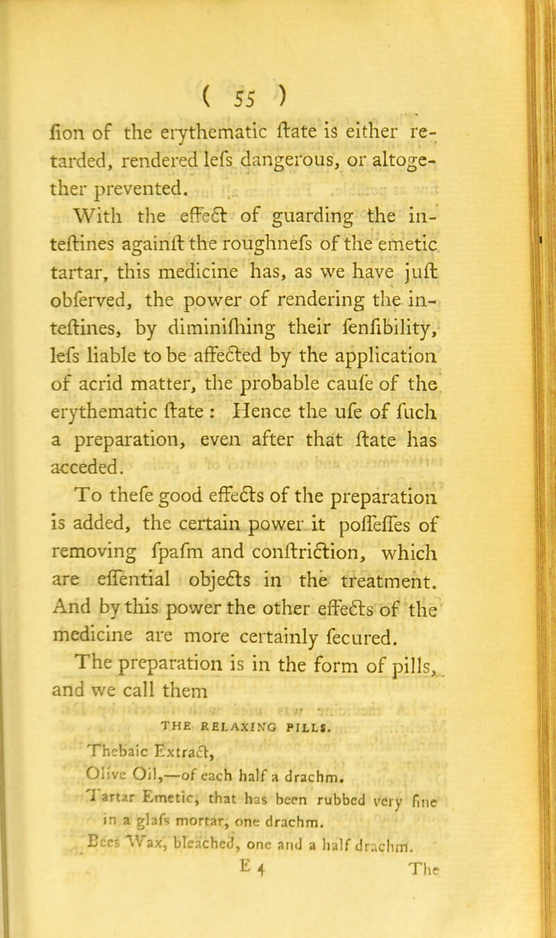 fion of the erythematic ftate is either re- tarded, rendered lefs dangerous, or altoge- ther prevented. With the effedt of guarding the in- teftines againft the roughnefs of the emetic tartar, this medicine has, as we have juft obferved, the power of rendering the in- teftines, by diminifhing their fenfibility, lefs liable to be affedted by the application of acrid matter, the probable caufe of the erythematic ftate : Hence the ufe of fuch a preparation, even after that ftate has acceded. To thefe good effects of the preparation is added, the certain power it poffeffes of removing fpafm and conftriction, which are effential objedts in the treatment. And by this power the other effedts of the medicine are more certainly fecured. The preparation is in the form of pills, and we call them THE RELAXING PILLS. Thebaic Extract, Olive Oil,—of each half a drachm. I artar Emetic, that has been rubbed very fine in a glafs mortar, one drachm. Bees Wax, bleached, one and a half drachm. E 4 The