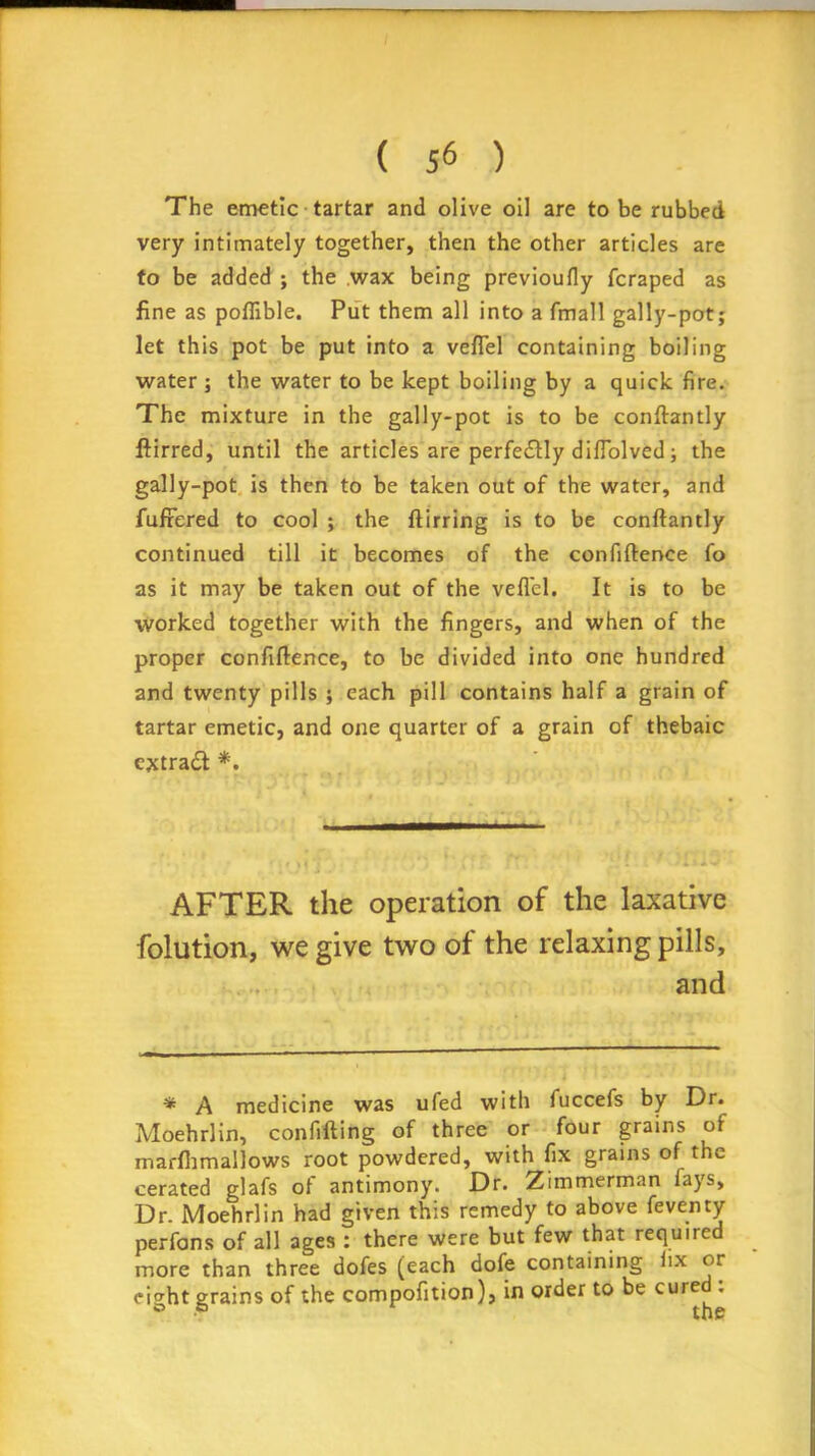 The emetic tartar and olive oil are to be rubbed very intimately together, then the other articles are to be added ; the wax being previoufiy fcraped as fine as poflible. Put them all into a fmall gally-pot; let this pot be put into a veflel containing boiling water ; the water to be kept boiling by a quick fire. The mixture in the gally-pot is to be conftantly ftirred, until the articles are perfe£Hy diflolved; the gally-pot is then to be taken out of the water, and fufrered to cool ; the ftirring is to be conftantly continued till it becomes of the confidence fo as it may be taken out of the veflel. It is to be worked together with the fingers, and when of the proper confiftence, to be divided into one hundred and twenty pills ; each pill contains half a grain of tartar emetic, and one quarter of a grain of thebaic ejrtradt *. AFTER the operation of the laxative folution, we give two of the relaxing pills, and * A medicine was ufed with fuccefs by Dr. Moehrlin, confiding of three or four grains of marfhmallows root powdered, with fix grains of the cerated glafs ot antimony. Dr. Zimmerman lays. Dr. Moehrlin had given this remedy to above feventy perfons of all ages : there were but few that required more than three dofes (each dofe containing iix or eight grains of the compofition), in order to be cured :