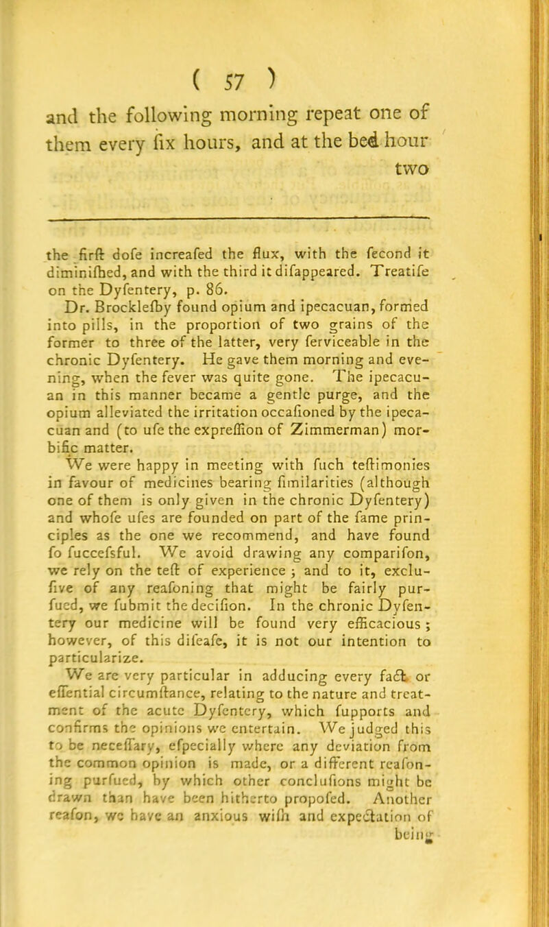 and the following morning repeat one of them every fix hours, and at the be4 hour two the firft dofe increafed the flux, with the fecond it diminifhed, and with the third it difappeared. Treatife on the Dyfentery, p. 86. Dr. Brocklefby found opium and ipecacuan, formed into pills, in the proportion of two grains of the former to three of the latter, very ferviceable in the chronic Dyfentery. He gave them morning and eve- ning, when the fever was quite gone. The ipecacu- an in this manner became a gentle purge, and the opium alleviated the irritation occafioned by the ipeca- cuan and (to ufe the expreflion of Zimmerman) mor- bific matter. We were happy in meeting with fitch teftimonies in favour of medicines bearing funilarities (although one of them is only given in the chronic Dyfentery) and whofe ufes are founded on part of the fame prin- ciples as the one we recommend, and have found fo fuccefsful. We avoid drawing any comparifon, we rely on the tefl: of experience ; and to it, exclu- five of any reafoning that might be fairly pur- fued, we fubmit thedecifion. In the chronic Dvfen- tery our medicine will be found very efficacious; however, of this dileafe, it is not our intention to particularize. We are very particular in adducing every fa£t or efiential circumftance, relating to the nature and treat- ment of the acute Dyfentery, which fupports and confirms the opinions we entertain. We judged this to be necelTary, efpecially where any deviation from the common opinion is made, or a different reafon- ing purfued, by which other conclufions might be drawn than have been hitherto propofed. Another reafon, we have an anxious wifn and expectation of being