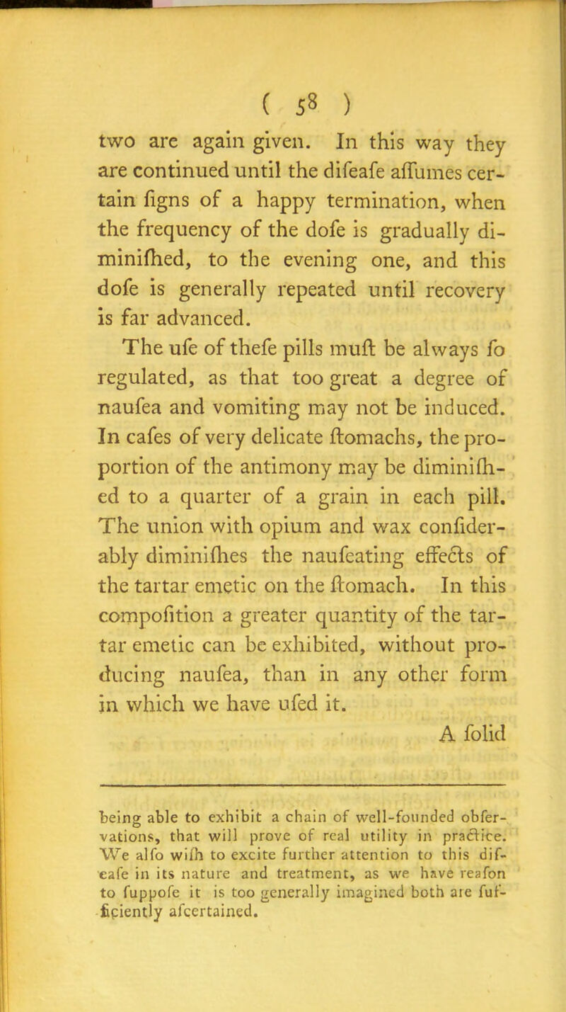 ( 5» ) two are again given. In this way they are continued until the difeafe affumes cer- tain figns of a happy termination, when the frequency of the dofe is gradually di- minilhed, to the evening one, and this dofe is generally repeated until recovery is far advanced. The ufe of thefe pills muft be always fo regulated, as that too great a degree of naufea and vomiting may not be induced. In cafes of very delicate ftomachs, the pro- portion of the antimony may be dimini (li- ed to a quarter of a grain in each pill. The union with opium and wax confider- ably diminifhes the naufeating effects of the tartar emetic on the flomach. In this compofition a greater quantity of the tar- tar emetic can be exhibited, without pro- ducing naufea, than in any other form in which we have ufed it. A folid being able to exhibit a chain of well-founded obfer- vations, that will prove of real utility in practice. We alfo wiih to excite further attention to this dif- eafe in its nature and treatment, as we have reafon to fuppofe it is too generally imagined both aie fuf- fipiently afcertained.