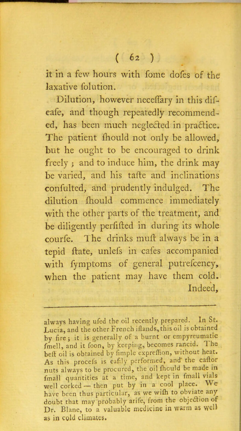 ( «* ) it in a few hours with fome dofes of the laxative folution. Dilution, however neceffary in this dif- eafe, and though repeatedly recommend- ed, has been much negledted in practice. The patient fhould not only be allowed, but he ought to be encouraged to drink freely ; and to induce him, the drink may be varied, and his tafte and inclinations confulted, and prudently indulged. The dilution fhould commence immediately with the other parts of the treatment, and be diligently perfifted in during its whole courfe. The drinks mud: always be in a tepid (late, unlefs in cafes accompanied with fymptoms of general putrefcency, when the patient may have them cold. Indeed, always having ufed the oil recently prepared. In St. Lucia, and the other French iflands, this oil is obtained by fire; it is generally of a burnt or empyreumatic fmell, and it foon, by keeping, becomes rancid. The beft oil is obtained by fimple exprefiion, without heat. As this procefs is eafily performed, and' the caftor nuts always to be procured, the oil fhould be made in fmall quantities at a time, and kept in fmall viajs well corked — then put by in a cool place. We have been thus particular, as we wifh to obviate any doubt that may probably arife, from the objection of Dr. Blane, to a valuable medicine in warm as well as in cold climates.