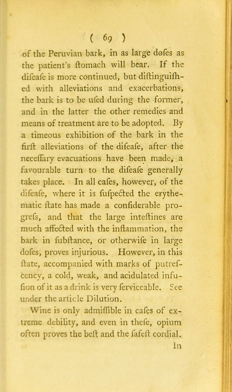 of the Peruvian bark, in as large dofes as the patient’s ftomach will bear. If the difeafe is more continued, but diftinguifh- ed with alleviations and exacerbations, the bark is to be ufed during the former, and in the latter the other remedies and means of treatment are to be adopted. By a timeous exhibition of the bark in the firfl: alleviations of the difeafe, after the neceflary evacuations have been made, a favourable turn to the difeafe generally takes place. In all cafes, however, of the difeafe, where it is fufpe&ed the erythe- matic ftate has made a conliderable pro- grefs, and that the large inteftines are much affected with the inflammation, the bark in fubftance, or otherwife in large dofes, proves injurious. However, in this ftate, accompanied with marks of putref- cency, a cold, weak, and acidulated infu- fion of it as a drink is very ferviceable. See under the article Dilution. Wine is only admiflible in cafes of ex- treme debility, and even in thefe, opium often proves the belt and the fafefl: cordial. In