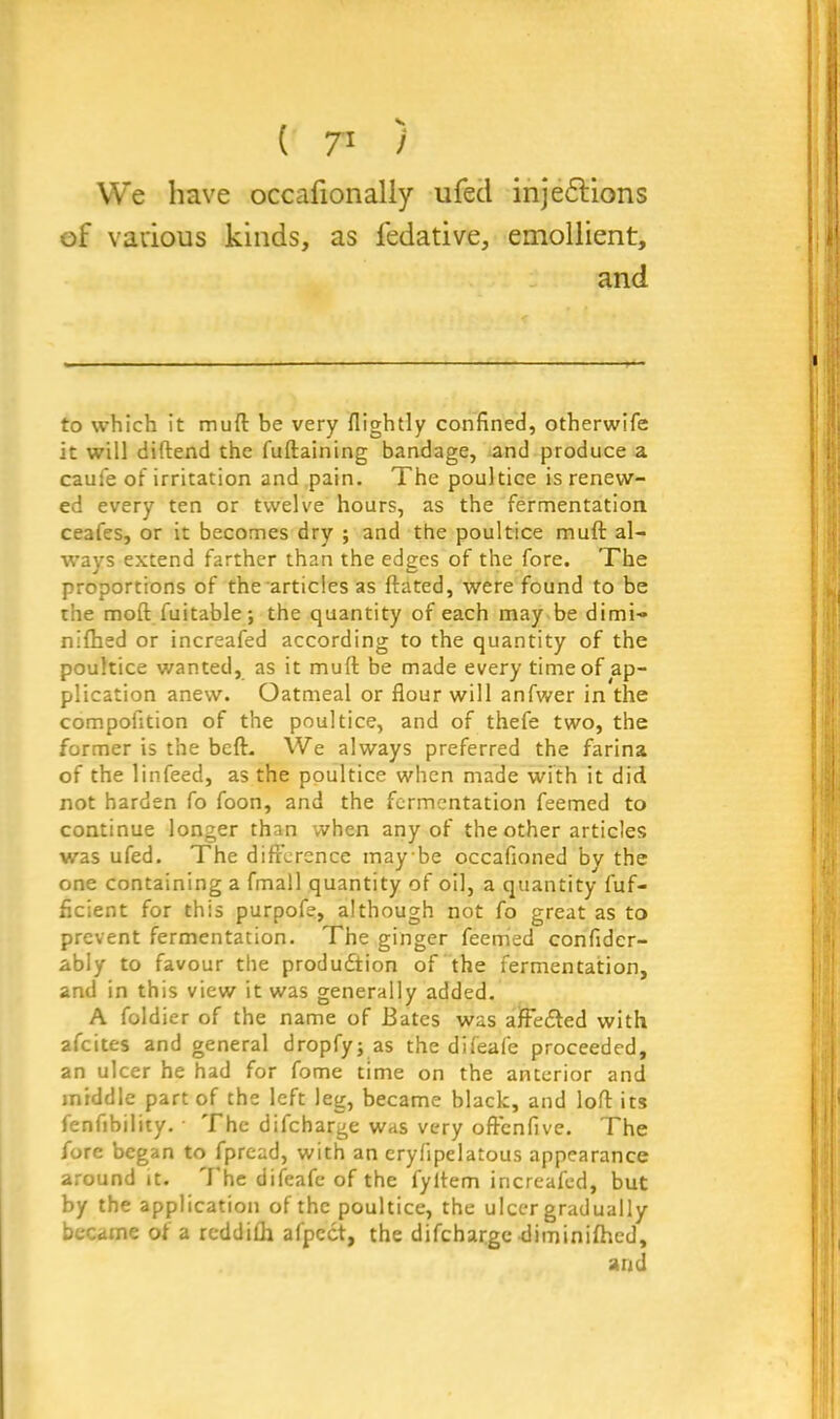 We have occaiionally ufed inje&ions of vavious kinds, as fedative, emollient, and to which it mult be very (lightly confined, otherwife it will diftend the fuftaining bandage, and produce a caufe of irritation and pain. The poultice is renew- ed every ten or twelve hours, as the fermentation ceafes, or it becomes dry ; and the poultice mull al- ways extend farther than the edges of the fore. The proportions of the articles as ftated, were found to be the mod fuitable; the quantity of each may be dimi- nifhed or increafed according to the quantity of the poultice wanted, as it mull: be made every time of ap- plication anew. Oatmeal or flour will anfwer in the compofltion of the poultice, and of thefe two, the former is the beft. We always preferred the farina of the linfeed, as the poultice when made with it did not harden fo foon, and the fermentation feemed to continue longer than when any of the other articles was ufed. The difference maybe occafioned by the one containing a fmall quantity of oil, a quantity fuf- fleient for this purpofe, although not fo great as to prevent fermentation. The ginger feemed confidcr- ably to favour the production of the fermentation, and in this view it was generally added. A foldier of the name of Bates was afFedted with afeites and general dropfy; as the difeafe proceeded, an ulcer he had for fome time on the anterior and middle part of the left leg, became black, and loft its fenfibility. • The difeharge was very offenfive. The fore began to fpread, with an cryflpelatous appearance around it. I he difeafe of the fyltem increafed, but by the application of the poultice, the ulcer gradually became of a reddifh afpedt, the difeharge diminifhed, and