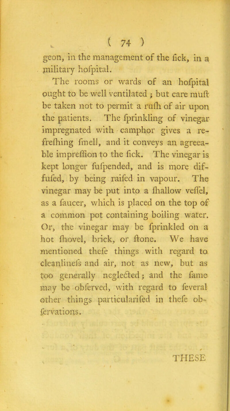 k. geon, in the management of the fick, in a military hofpital. The rooms or wards of an hofpital ought to be well ventilated ; but care mull be taken not to permit a rufh of air upon the patients. The fprinkling of vinegar impregnated with camphor gives a re- frelhing fmell, and it conveys an agreea- ble impreffion to the fick. The vinegar is kept longer fufpended, and is more dif- fufed, by being raifed in vapour. The vinegar may be put into a fhallow veffel, as a faucer, which is placed on the top of a common pot containing boiling water. Or, the vinegar may be fprinkled on a hot fhovel, brick, or ftone. We have mentioned thefe things with regard to cleanlinefs and air, not as new, but as too generally neglected; and the fame may be obfervcd, with regard to feveral other things particularifed in thefe ob- fervations. * THESE