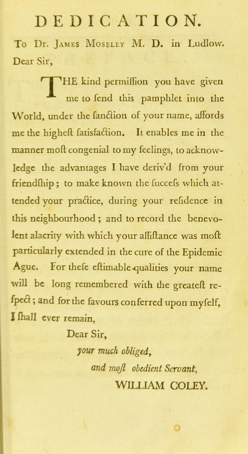 DEDICATION. To Dr. James Moseley M. D. in Ludlow. Dear Sir, r I 'HE kind permiflion you have given me to fend this pamphlet into the World, under the fan&ion of your name, affords me the highefl fatisfa&ion. It enables me in the manner mofl congenial to my feelings, to acknow- ledge the advantages I have deriv’d from your friendfhip ; to make known the fuccefs which at- tended your pra&ice, during your refidence in this neighbourhood ; and to record the benevo- lent alacrity with which your afliftance was moft particularly extended in the cure of the Epidemic Ague. For thefe eflimable qualities your name will be long remembered with the greatefl re- fpect; and for the favours conferred upon myfelf, Ifhall ever remain, Dear Sir, your much obliged,, and mojl obedient Servant, WILLIAM COLEY. O