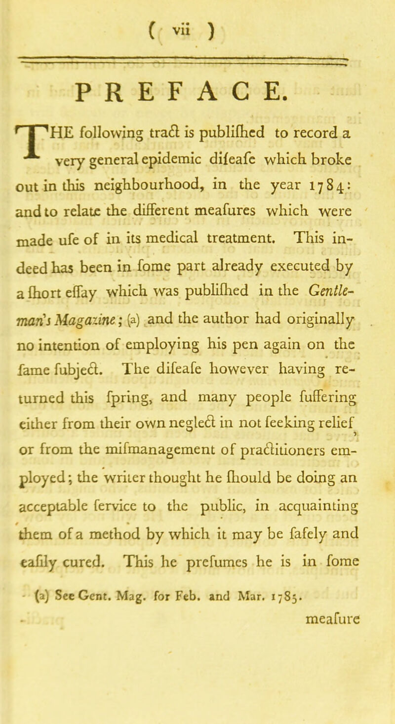 PREFACE. r |^HE following trad is publifhed to record a very general epidemic dileafe which broke out in this neighbourhood, in the year 1784: and to relate the different meafures which were made ufe of in its medical treatment. This in- deed has been in fome part already executed by a fhort effay which was publilhed in the Gentle- mans Magazine; (a) and the author had originally no intention of employing his pen again on the fame fubjed. The difeafe however having re- turned this fpring, and many people fuffering either from their own negled in not feeking relief or from the mifmanagement of praditioners em- ployed ; the writer thought he fliould be doing an acceptable fervice to the public, in acquainting 0 • them of a method by which it may be fafely and eahly cured. This he prefumes he is in fome (a) See Gent. Mag. for Feb. and Mar. 1785. meafure