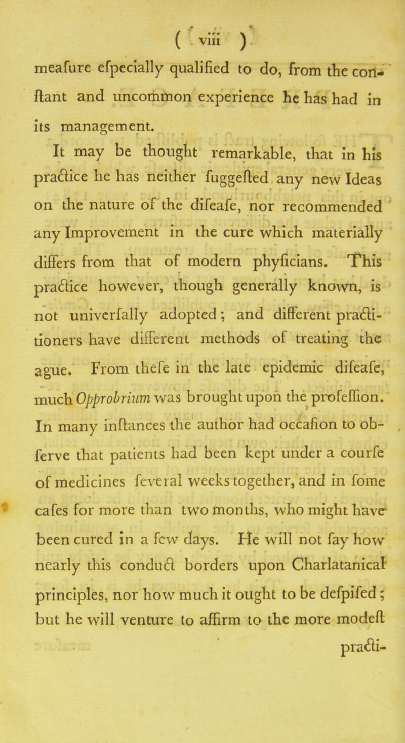 ( v“i ) meafure efpecially qualified to do, from the cort- ftant and uncommon experience he has had in its management. It may be thought remarkable, that in his pra&ice he has neither fuggefied any new Ideas on the nature of the difeafe, nor recommended any Improvement in the cure which materially differs from that of modern phyficians. This ■ - • L • * pra&ice however, though generally known, is not univerfally adopted; and different pra<ffi- tioners have different methods of treating the ague. From thefe in the late epidemic difeafe, much Opprobrium was brought upon the profeffion. In many inftances the author had occafion to ob- . ferve that patients had been kept under a courfe of medicines feveral weeks together, and in fome cafes for more than two months, who might have- been cured in a few days. He will not fay how nearly this condutff borders upon Charlatanical principles, nor how much it ought to be defpifed; but he will venture to affirm to the more modeft