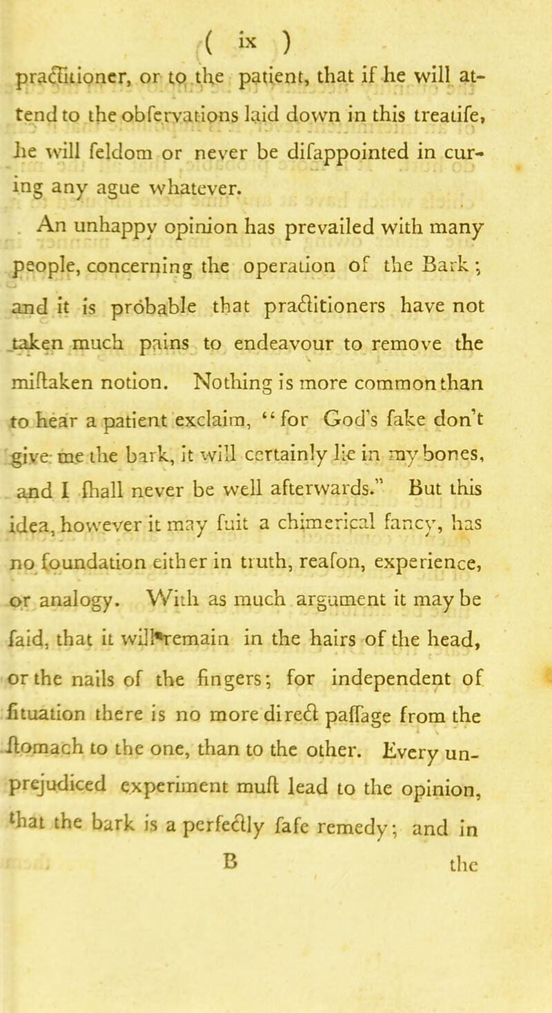 practitioner, or to the patient, that if he will at- tend to the obfervations laid down in this treatife, he will feldom or never be difappointed in cur- ing any ague whatever. An unhappy opinion has prevailed with many people, concerning the operation of the Bark ; and it is probable that praditioners have not taken much pains to endeavour to remove the millaken notion. Nothing is more common than to hear a patient exclaim, “ for God’s fake don’t give- me the bark, it will certainly lie in my bones, and I fhall never be well afterwards.” But this idea, however it may fuit a chimerical fancy, has no foundation either in truth, reafon, experience, or analogy. With as much argument it maybe faid, that it wil!*remain in the hairs of the head, or the nails of the fingers; for independent of fituation there is no more dired paffage from the ilomach to the one, than to the other. Every un- prejudiced experiment mufl lead to the opinion, lhat the bark is a pcrfedly fafe remedy; and in * B the