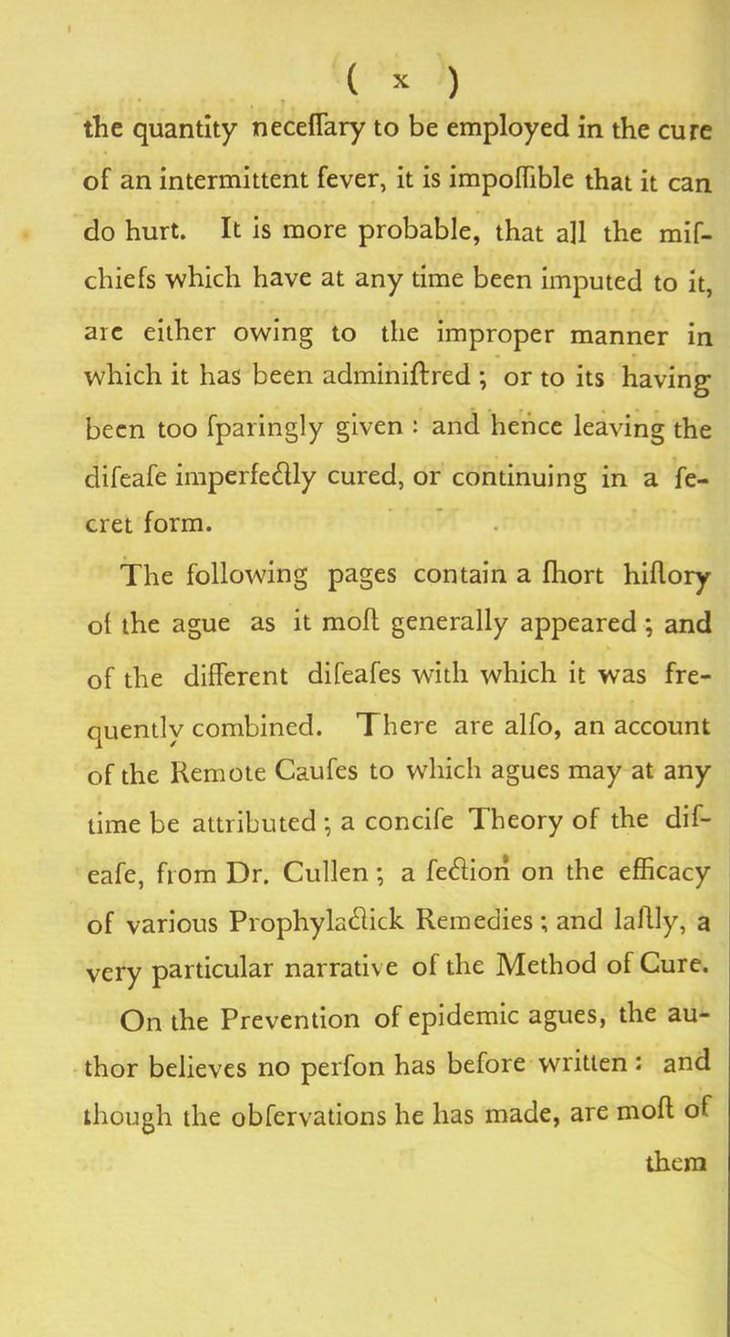 the quantity neceflary to be employed in the cure of an intermittent fever, it is impoffible that it can do hurt. It is more probable, that all the mif- chiefs which have at any time been imputed to it, arc either owing to the improper manner in which it has been adminiftred ; or to its having been too fparingly given : and hence leaving the difeafe imperfe&ly cured, or continuing in a fe- cret form. The following pages contain a fhort hiflory ot the ague as it moft generally appeared; and of the different difeafes with which it was fre- quently combined. There are alfo, an account of the Remote Caufes to which agues may at any time be attributed • a concife Theory of the dif- eafe, from Dr. Cullen; a fedtiori on the efficacy of various Prophyla (hick Remedies; and lahly, a very particular narrative of the Method of Cure. On the Prevention of epidemic agues, the au- thor believes no perfon has before written : and though the observations he has made, are mod of them
