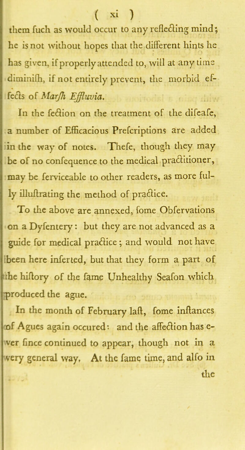 them fuch as would occur to any reflecting mind; he is not without hopes that the different hints he has given, if properly attended to, will at any time diminifh, if not entirely prevent, the morbid ef- fects of Marjh Effluvia. In the feClion on the treatment of the difeafe, a number of Efficacious Prefcriptions are added in the way of notes. Thefe, though they may be of no confequence to the medical pra&itioner, may be ferviceable to other readers, as more ful- ly illuffrating the method of pra&ice. To the above are annexed, fome Obfervations on a Dyfentery : but they are not advanced as a guide for medical praClice ; and would not have been here inferted, but that they form a part of the hiflory of the fame Unhealthy Seafon which produced the ague. In the month of February laft, fome inftances '•of Agues again occured* and the affeClionhas e- ver fince continued to appear, though not in a very general way, At the fame time, and alfo in the