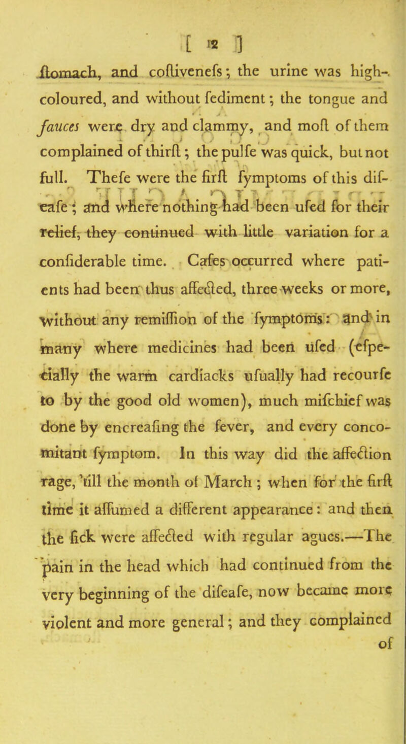 £ '* 13 Jftomach, and coflivenefs; the urine was high-, coloured, and without fediment; the tongue and r 4 • fauces were dry and clammy, and mofl of them i ' ; 1 i / iJ complained of third ; the pulfe was quick, but not full. Thefe were the firft fymptoms of this dif- eafe ; and where nothing had been ufed for their relief, they continued with little variation for a confiderable time. Cafes occurred where pati- ents had been thus affe<fted, three weeks or more, without any remiffion of the fymptoms: 5|nd> in many where medicines had been ufed (efpe- cially the warm cardiacks ufually had recourfe to by the good old women), much mifchief was done by encreafing the fever, and every conco- mitant fymptom. In this way did the affe<ftion rage, ’till the month ol March ; when for the firft time it aflumed a different appearance : and then the lick were affetfted with regular agues.—The pain in the head which had continued from the very beginning of the difeafe, now became more violent and more general; and they complained of