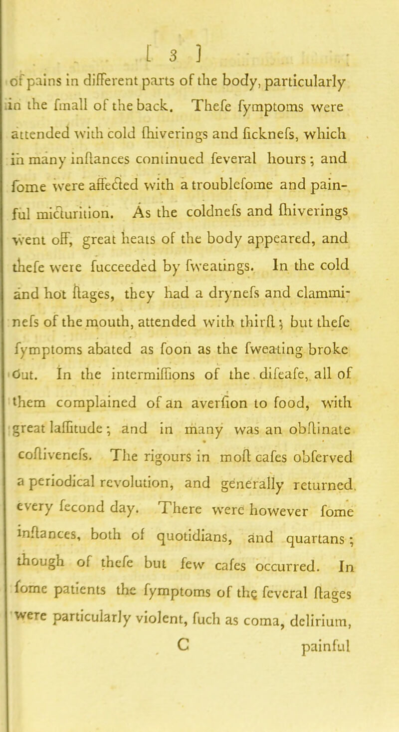 of pains in different parts of the body, particularly .in the fmall of the back. Thefe fymptoms were attended with cold fhiverings and ficknefs, which in many infiances continued feveral hours; and fome were affedied with a troublefome and pain- ful micturition. As the coldnefs and fhiverings went off, great heats of the body appeared, and thefe were fucceeded by fweatings. In the cold and hot fiages, they had a drynefs and clammi- nefs of the mouth, attended with thirfl \ but thefe fymptoms abated as foon as the fweating broke Out. In the intermiflions of the. difeafe, all of • _ < them complained of an averfion to food, with great laffitude; and in many was an obflinate coflivenefs. The rigours in moil cafes obferved a periodical revolution, and generally returned, every fecond day. There were however fome infiances, both of quotidians, and quartans ; though of thefe but few cafes occurred. In fornc patients the fymptoms of the feveral fiages were particularly violent, fuch as coma, delirium, C painful