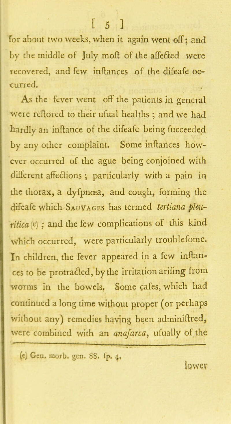 for about two weeks, when it again went off; and by the middle of July mofl of the affetffed were recovered, and few inflances of the difeafe oc- curred. As the fever went off the patients in general were reflored to their ufual healths ; and we had hardly an inftance of the difeafe being fucceeded by any other complaint. Some inftances how- ever occurred of the ague being conjoined with different affeclions ; particularly with a pain in the thorax, a dyfpncea, and cough, forming the difeafe which Sauvages has termed tertiana pleu- ritica (e) ,* and the few complications of this kind which occurred, were particularly troublefome. In children, the fever appeared in a few inffan- ces to be protra£led, by the irritation arifing from worms in the bowels. Some cafes, which had continued a long time without proper (or perhaps without any) remedies having been adminiffred, were combined with an anajarca, ufually of the ' ■ . . . (e) Gen. morb. gen. 88. fp. 4, lower