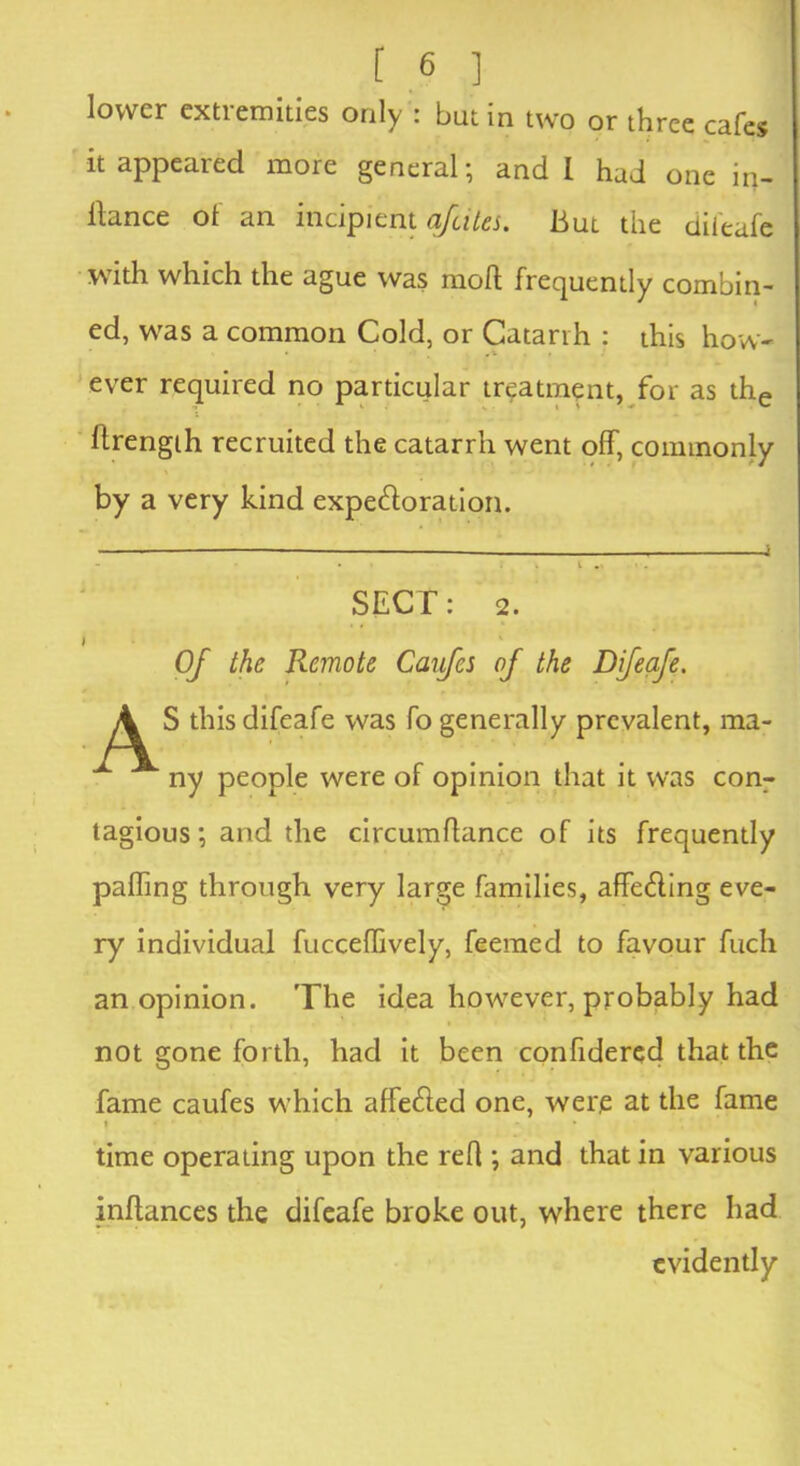 lower extremities only : but in two or three cafes it appeared more general; and I had one in- llance of an incipient afeites. But the difeafe with which the ague was mod frequently combin- ed, was a common Cold, or Catarrh : this how- ever required no particular treatment, for as the drength recruited the catarrh went off, commonly by a very kind expectoration. — - j - • t i *» • . SECT: 2. Of the Remote Caifcs of the Difeafe. A S this difeafe was fo generally prevalent, ma- ny people were of opinion that it was con- tagious ; and the circumdance of its frequently pading through very large families, affecting eve- ry individual fucceffively, feemed to favour fuch an opinion. The idea however, probably had not gone forth, had it been confidered that the fame caufes which affected one, were at the fame » ‘ • time operating upon the reff ; and that in various indances the difeafe broke out, where there had evidently