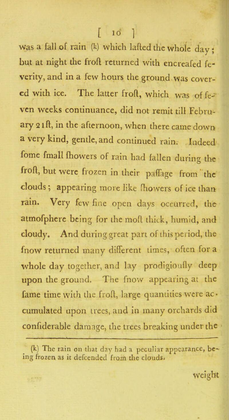 was a fall of rain (k) which lafted the whole day ; but at night the frofl returned with encreafed fe- verity, and in a few hours the ground was cover- ed with ice. The latter frofl, which was of fe- ven weeks continuance, did not remit till Febru- ary 21ft, in the afternoon, when there came down a very kind, gentle, and continued rain. Indeed fome fmall fhowers of rain had fallen during the frofl, but were frozen in their paftage from the clouds; appearing more like fhowers of ice than rain. Very few fine open days occurred, the atmofphere being for the moft thick, humid, and cloudy. And during great part of this period, the fnow returned many different times, often for a whole day together, and lay prodigioufly deep upon the ground. The fnow appearing at the fame time with the frofl, large quantities were ac- cumulated upon trees, and in many orchards did confiderable damage, the trees breaking under the (k) The rain on that day had a peculiar appearance, be- ing frozen as it defeended from the clouds. weight