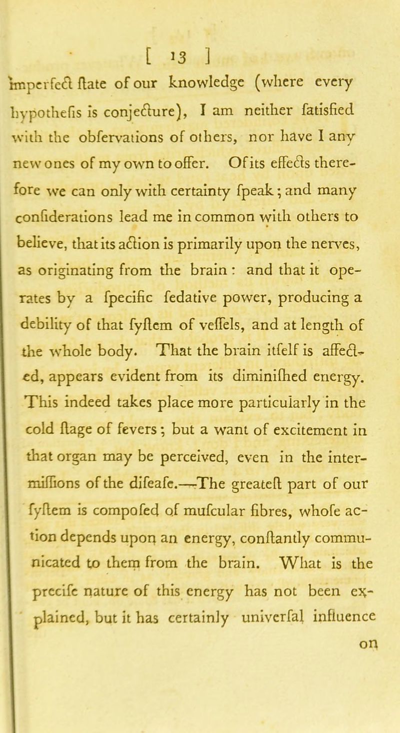 bnperfefi (late of our knowledge (where every hypothecs is conjetfiure), I am neither fatisfiecl with the obfervations of others, nor have I any new ones of my own to offer. Of its effects there- fore we can only with certainty fpeak; and many confiderations lead me in common with others to believe, that its action is primarily upon the nerves, as originating from the brain : and that it ope- rates by a fpecific fedative power, producing a debility of that fyffcm of veffels, and at length of the whole body. That the brain itfelf is affeft- ed, appears evident from its diminifhed energy. This indeed takes place more particularly in the cold ffage of fevers; but a want of excitement in that organ may be perceived, even in the inter- miffions of the difeafe.—The greateft part of our fyflem is compofed of mufcular fibres, whofe ac- tion depends upoq an energy, conftantly commu- nicated to them from the brain. What is the precife nature of this energy has not been ex- plained, but it has certainly univerfal influence