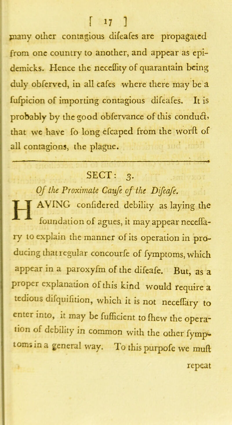 jnany other contagious difeafes are propagated from one country to another, and appear as epi- demicks. Hence the neceflity of quarantain being duly obferved, in all cafes where there may be a fufpicion of importing contagious difeafes. It is probably by the good obfervance of this condud> that we have fo long efcaped from the world of all contagions, the plague. SECT: 3. Of the Proximate Cauje of the Difeafe. H AVING confidered debility as laying the foundation of agues, it may appear necelfa- ry to explain the manner of its operation in pro- ducing that regular concourfe of fymptoms, which appear in a paroxyfm of the difeafe. But, as a proper explanation of this kind would require a tedious difquifition, which it is not neceflary to enter into, it may be fufficient to fhew the opera non of debility in common with the other fympw tom; in a general way. To this purpofe we mull; repeat