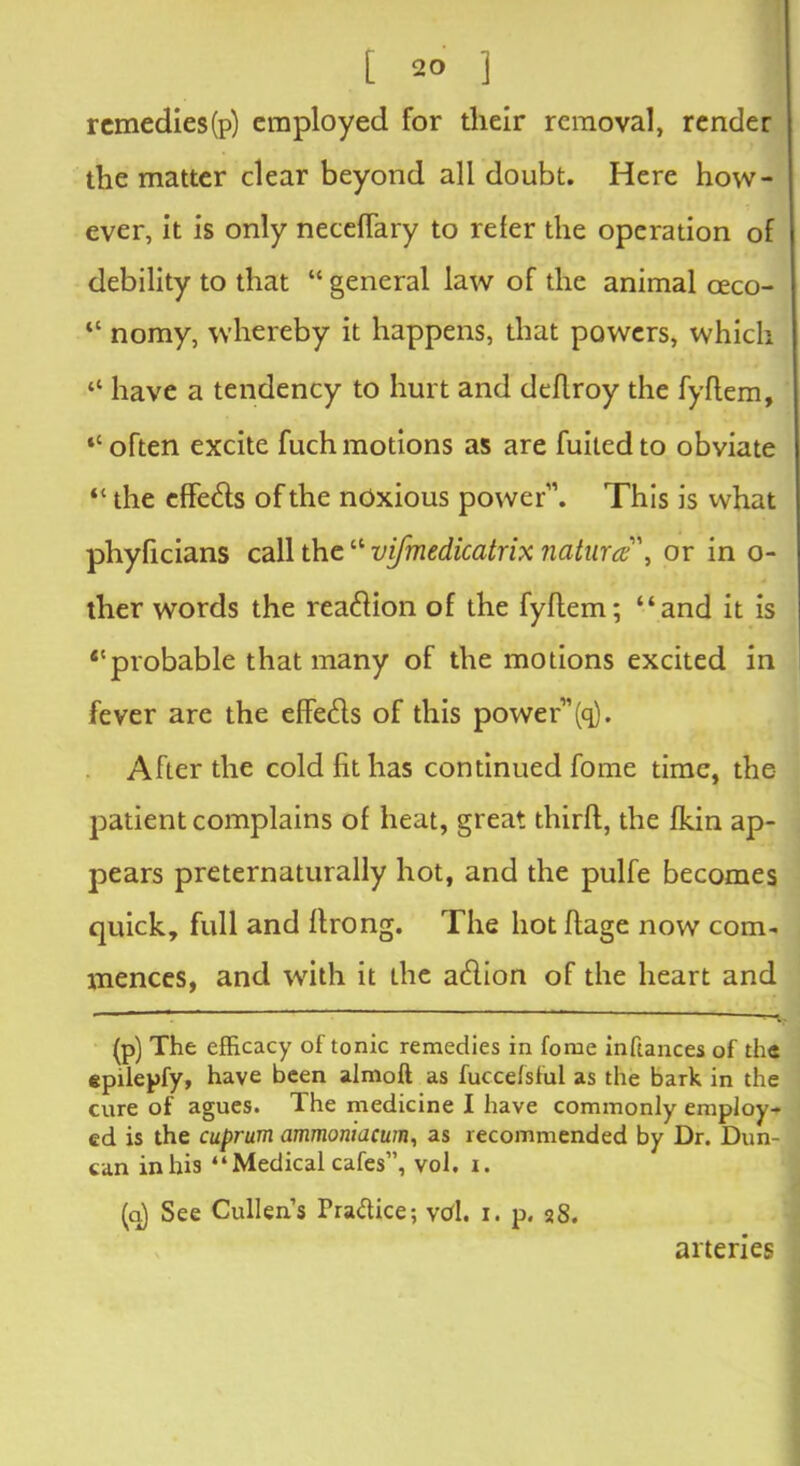 rcmedies(p) employed for tlieir removal, render the matter clear beyond all doubt. Here how- ever, it is only neceffary to refer the operation of debility to that “ general law of the animal oeco- “ nomy, whereby it happens, that powers, which “ have a tendency to hurt and deflroy the fyflem, “ often excite fuch motions as are fuited to obviate “ the effeds of the noxious power1’. This is what phyficians call the“ vifmedicatrix natural', or in o- ther words the readion of the fyflem; “and it is ‘‘probable that many of the motions excited in fever are the effeds of this power”(q). After the cold fit has continued fome time, the patient complains of heat, great thirft, the fkin ap- pears preternaturally hot, and the pulfe becomes quick, full and flrong. The hot flage now com- mences, and with it Lhe adion of the heart and - ~  ~-v (p) The efficacy of tonic remedies in fome inftances of the epilepfy, have been almoft as fuccefsful as the bark in the cure of agues. The medicine I have commonly employ- ed is the cuprum ammoniacum, as recommended by Dr. Dun- can in his “ Medical cafes”, vol. i. (a) See Cullen’s Pra&ice; vd. i. p. 28. arteries