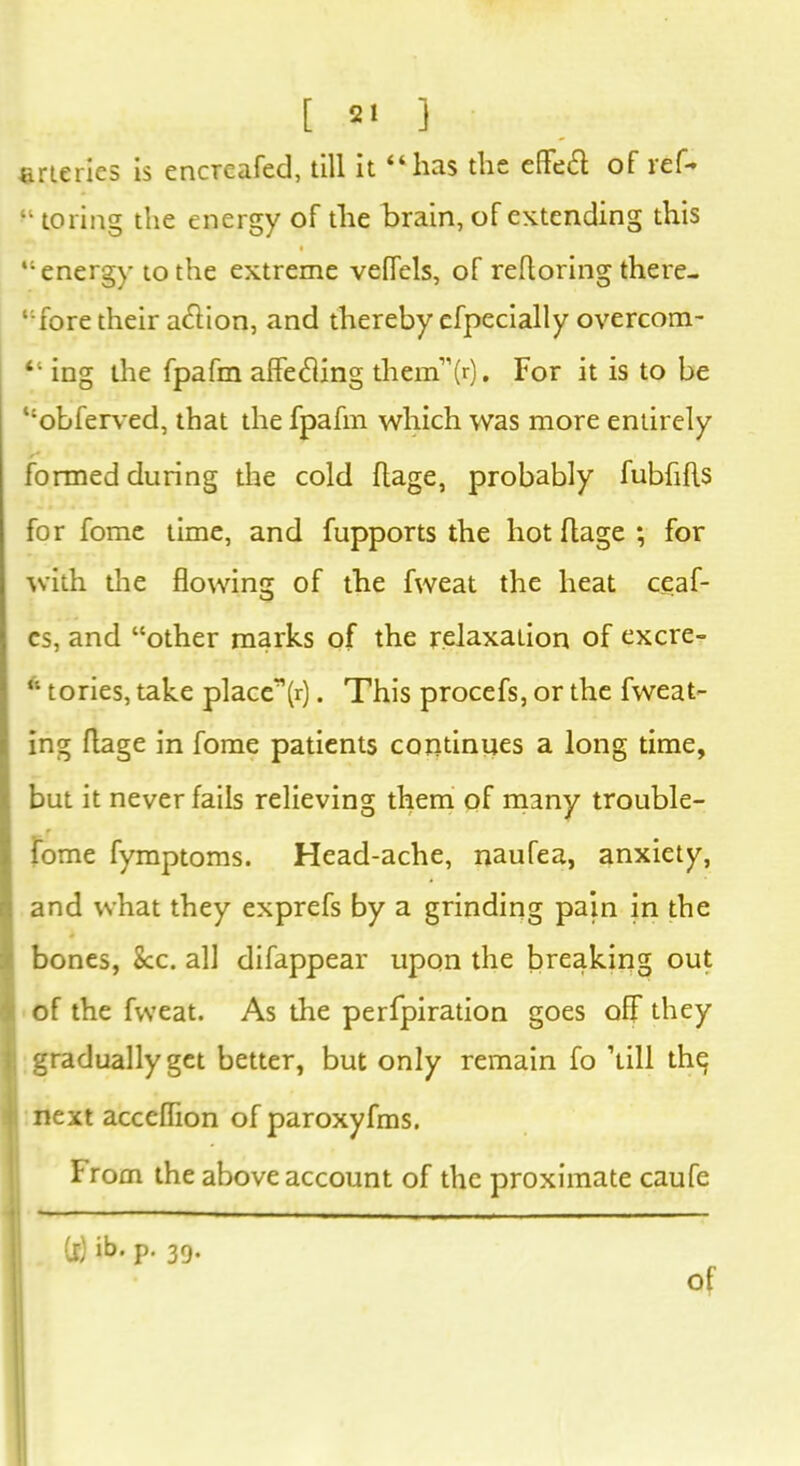 fineries is encTcafed, till it “has the effeft of ref- “ to ring the energy of the brain, of extending this “ energy to the extreme vefTels, of refloring there- “fore their atflion, and thereby efpecially overcom- “ ing the fpafm afle<fling them”(r). For it is to be “obferved, that the fpafm which was more entirely formed during the cold ftage, probably fubfifls for fome time, and fupports the hot ftage ; for with the flowing of the fweat the heat ceaf- cs, and “other marks of the relaxation of excre- “ tories, take place”(r). This procefs, or the fweat- ing ftage in fome patients continues a long time, but it never fails relieving them of many trouble- f fome fymptoms. Head-ache, naufea, anxiety, and what they exprefs by a grinding pain in the bones, See. all difappear upon the breaking out of the fweat. As the perfpiration goes off they gradually get better, but only remain fo ’till the next acceflion of paroxyfms. From the above account of the proximate caufe (f) p- 39-