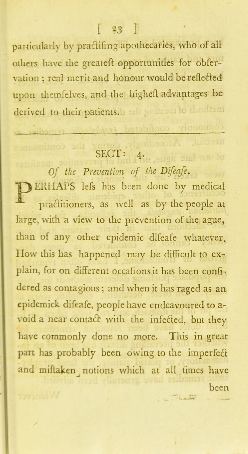 particularly by pratflifing apothecaries, who of all others have the greateft opportunities for obfer- vation ; real merit and honour would be reflected upon themfelves, and the higheft advantages be derived to their patients. Of the Prevention of the Difeafe. ERHAPS lefs has been done by medical practitioners, as well as by the people at large, with a view to the prevention of the ague, than of any other epidemic difeafe whatever. How this has happened may be difficult to ex- plain, for on different occalionsit has been confi- dered as contagious; and when it has raged as an epidemick difeafe, people have endeavoured to a- void a near contact with the infe&ed, but they have commonly done no more. This in great part has probably been owing to the imperfect and miftaken notions which at all times have SECT: 4. been