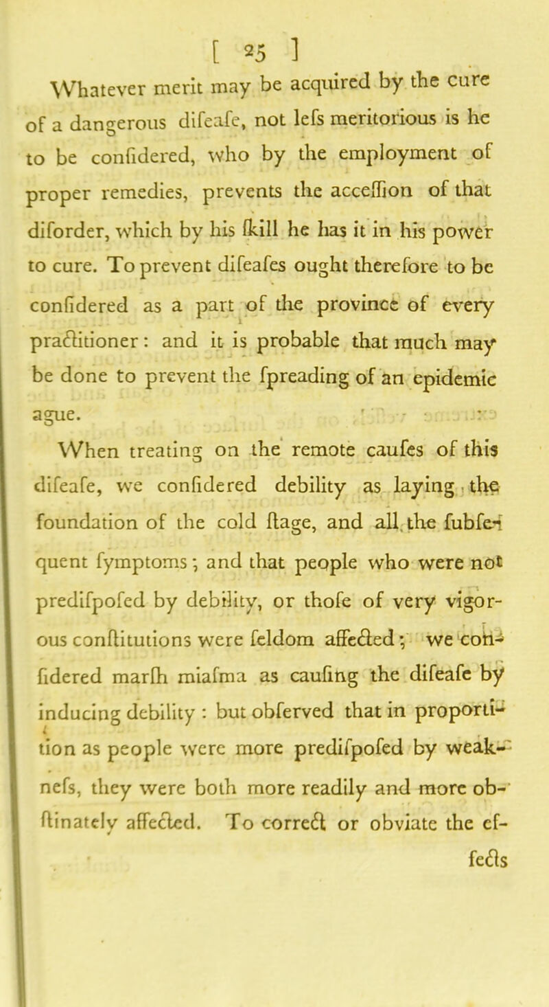 Whatever merit may be acquired by the cure of a dangerous difeafe, not lefs meritorious is he to be confidered, who by the employment of proper remedies, prevents the acceffion of that diforder, which by his (hill he has it in his power to cure. To prevent difeafes ought therefore to be confidered as a part of the province of every pra&itioner: and it is probable that much may be done to prevent the fpreading of an epidemic ague. ' ' - When treating on the remote caufes of this difeafe, we confidered debility as laying the foundation of the cold ftage, and all the fubfe-t quent fymptoms •, and that people who were not predifpofed by debility, or thofe of very vigor- ous conllitutions were feldom affe&ed; we coil- fidered marfh miafma as caufing the difeafe by inducing debility : but obferved that in propor- tion as people wrere more predifpofed by weak-' nefs, they were both more readily and more ob- flinatelv affected. To correft or obviate the ef- fects